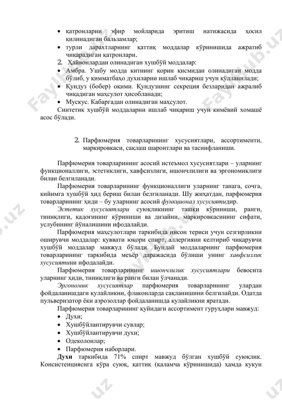 ;  турли дарахтларнинг қаттиқ моддалар кўринишида ажратиб чиқарадиган қатронлари. 2. ҳайвонлардан олинадиган хушбўй моддалар:  амбра. ушбу модда китнинг қорин қисмидан олинадиган модда бўлиб, у қимматбаҳо духиларни ишлаб чиқариш учун қўлланилади;  қундуз (бобер) оқими. қундузнинг секреция безларидан ажралиб чиқадиган маҳсулот ҳисобланади;  мускус. кабаргадан олинадиган маҳсулот. синтетик хушбўй моддаларни ишлаб чиқариш учун кимёвий хомашё асос бўлади. 2. парфюмерия товарларининг хусусиятлари, ассортименти, маркировкаси, сақлаш шароитлари ва таснифланиши. парфюмерия товарларининг асосий истеъмол хусусиятлари – уларнинг функционаллиги, эстетиклиги, хавфсизлиги, ишончлилиги ва эргономиклиги билан белгиланади. парфюмерия товарларининг функционаллиги уларнинг танага, сочга, кийимга хушбўй ҳид бериш билан белгиланади. шу жиҳатдан, парфюмерия товарларининг ҳиди – бу уларнинг асосий функционал хусусиятидир. эстетик хусусиятлари суюқликнинг ташқи кўриниши, ранги, тиниқлиги, қадоғининг кўриниши ва дизайни, маркировкасининг сифати, услубининг йўналишини ифодалайди. парфюмерия маҳсулотлари таркибида инсон териси учун сезгирликни оширувчи моддалар: қуввати юқори спирт, аллергияни келтириб чиқарувчи хушбўй моддалар мавжуд бўлади. бундай моддаларнинг парфюмерия товарларининг таркибида меъёр даражасида бўлиши унинг …