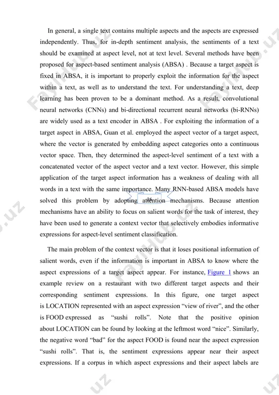 ly embodies informative expressions for aspect-level sentiment classification. the main problem of the context vector is that it loses positional information of salient words, even if the information is important in absa to know where the aspect expressions of a target aspect appear. for instance, figure 1 shows an example review on a restaurant with two different target aspects and their corresponding sentiment expressions. in this figure, one target aspect is location represented with an aspect expression “view of river”, and the other is food expressed as “sushi rolls”. note that the positive opinion about location can be found by looking at the leftmost word “nice”. similarly, the negative word “bad” for the aspect food is found near the aspect expression “sushi rolls”. that is, the sentiment expressions appear near their aspect expressions. if a corpus in which aspect expressions and their aspect labels are annotated at word level is …