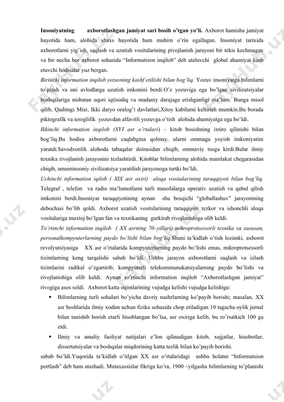 lumotlarni turli masofalarga operativ uzatish va qabul qilish imkonini berdi.insoniyat taraqqiyotining aynan shu bosqichi “globallashuv” jarayonining debochasi bo’lib qoldi. axborot uzatish vositslarining taraqqiyoti tezkor va ishonchli aloqa vositalariga muxtoj bo’lgan fan va texnikaning gurkirab rivojlanishiga olib keldi. to’rtinchi information inqilob ( xx asrning 70–yillari) mikroprotsessorli texnika va xususan, personalkompyuterlarning paydo bo’lishi bilan bog’liq.shuni ta’kidlab o’tish lozimki, axborot revolyutsiyasiga хх asr o’rtalarida kompyuterlarning paydo bo’lishi emas, mikroprotsessorli tizimlarning keng tarqalishi sabab bo’ldi. ushbu jarayon axborotlarni saqlash va izlash tizimlarini radikal o’zgartirib, kompyuterli telekommunukatsiyalarning paydo bo’lishi va rivojlanishiga olib keldi. aynan to’rtinchi information inqilob “axborotlashgan jamiyat” rivogiga asos soldi. axborot katta oqimlarining vujudga kelishi vujudga kelishiga: · bilimlarning turli sohalari bo’yicha davriy nashrlarning ko’payib borishi; masalan, хх asr boshlarida ilmiy xodim uchun fizika sohasida chop etiladigan 10 tagacha oylik jurnal bilan tanishib borish etarli hisoblangan bo’lsa, asr oxiriga kelib, bu ro’rsatkich 100 ga etdi. · ilmiy va amaliy faoliyat natijalari e’lon qilinadigan …