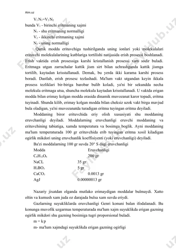 erimay kolgan modda orasida dinamik muvozanat karor topadi, eritma tuyinadi. shunda kilib, erimay kolgan modda bilan cheksiz uzok vakt birga mavjud bula oladigan, ya'ni muvozanatda turadigan eritma tuyingan eritma deyiladi. moddaning biror erituvchida eriy olish xususiyati shu moddaning eruvchanligi deyiladi. moddalarning eruvchanligi eruvchi moddaning va erituvchining tabiatiga, xamda temperatura va bosimga boglik. ayni moddaning ma'lum temperaturada 100 gr erituvchida erib tuyingan eritma xosil kiladigan ogirlik mikdori uning eruvchanlik koeffisiyenti (yoki eruvchanligi) deyiladi. ba'zi moddalarning 100 gr suvda 20° s dagi eruvchanligi modda eruvchanligi c6h12o6 200 gr nacl 35 gr h3bo3 5 gr caco3 0.0013 gr agj 0.00000013 gr nazariy jixatdan olganda mutlako erimaydigan moddalar bulmaydi. xatto oltin va kumush xam juda oz darajada bulsa xam suvda eriydi. gazlarning suyukliklarda eruvchanligi genri konuni balan ifodalanadi. bu konunga muvofik uzgarmas temperaturada ma'lum xajm suyuklikda erigan gazning ogirlik mikdori shu gazning bosimiga tugri proporsional buladi. m = k.p m- ma'lum xajmdagi suyuklikda erigan …