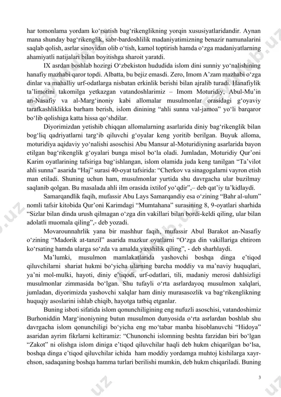 diniy bag‘rikenglik bilan bog‘liq qadriyatlarni targ‘ib qiluvchi g‘oyalar keng yoritib berilgan. buyuk alloma, moturidiya aqidaviy yo‘nalishi asoschisi abu mansur almoturidiyning asarlarida bayon etilgan bag‘rikenglik g‘oyalari bunga misol bo‘la oladi. jumladan, moturidiy qur’oni karim oyatlarining tafsiriga bag‘ishlangan, islom olamida juda keng tanilgan “ta’vilot ahli sunna” asarida “haj” surasi 40oyat tafsirida: “cherkov va sinagogalarni vayron etish man etiladi. shuning uchun ham, musulmonlar yurtida shu davrgacha ular buzilmay saqlanib qolgan. bu masalada ahli ilm orasida ixtilof yo‘qdir”,– deb qat’iy ta’kidlaydi. samarqandlik faqih, mufassir abu lays samarqandiy esa o‘zining “bahr alulum” nomli tafsir kitobida qur’oni karimdagi “mumtahana” surasining 8, 9oyatlari sharhida “sizlar bilan dinda urush qilmagan o‘zga din vakillari bilan bordikeldi qiling, ular bilan adolatli muomala qiling”,- deb yozadi. movarounnahrlik yana bir mashhur faqih, mufassir abul barakot annasafiy o‘zining “madorik attanzil” asarida mazkur oyatlarni “o‘zga din vakillariga ehtirom ko‘rsating hamda ularga so‘zda va amalda yaxshilik qiling”, deb sharhlaydi. ma’lumki, musulmon mamlakatlarida yashovchi boshqa dinga …