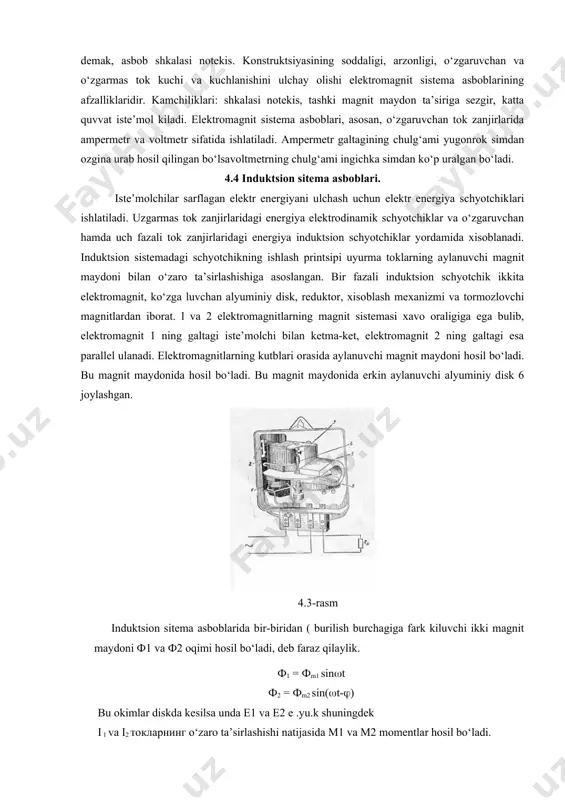 schyotchiklar va o‘zgaruvchan hamda uch fazali tok zanjirlaridagi energiya induktsion schyotchiklar yordamida xisoblanadi. induktsion sistemadagi schyotchikning ishlash printsipi uyurma toklarning aylanuvchi magnit maydoni bilan o‘zaro ta’sirlashishiga asoslangan. bir fazali induktsion schyotchik ikkita elektromagnit, ko‘zga luvchan alyuminiy disk, reduktor, xisoblash mexanizmi va tormozlovchi magnitlardan iborat. l va 2 elektromagnitlarning magnit sistemasi xavo oraligiga ega bulib, elektromagnit 1 ning galtagi iste’molchi bilan ketma-ket, elektromagnit 2 ning galtagi esa parallel ulanadi. elektromagnitlarning kutblari orasida aylanuvchi magnit maydoni hosil bo‘ladi. bu magnit maydonida hosil bo‘ladi. bu magnit maydonida erkin aylanuvchi alyuminiy disk 6 joylashgan. 4.3-rasm induktsion sitema asboblarida bir-biridan ( burilish burchagiga fark kiluvchi ikki magnit maydoni ф1 va ф2 oqimi hosil bo‘ladi, deb faraz qilaylik. ф1 = фm1 sint ф2 = фm2 sin(t-) bu okimlar diskda kesilsa unda e1 va e2 e .yu.k shuningdek i 1 va i2 токларнинг o‘zaro ta’sirlashishi natijasida m1 va m2 momentlar hosil bo‘ladi. м1 = к 1 ф1i2 …