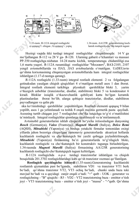 i to‘g‘ridan-to‘g‘ri generatorning ichki qismiga (ba’zi generatorlarda cho‘tkatutqichga) joy- lashtirish imkoniyatini beradi. hozirgi vaqtda ikki turdagi integral rostlagichlar chiqarilmoqda: 14 v ga mo‘ljallangan я-112 va 28 v ga- я-120. ularning gabarit o‘lchamlari va massasi pp-350 rostlagichga nisbatan 14-24 marta kichik, temperaturaga chidamliligi esa 1,6 marta yuqori. я-112a rusumidagi rostlagichlar "moсквич", ваз-2105, 2107 yengil avtomobillarida va паз, лаз avtobuslarida o‘rnatilgan. uzdeuavto qo‘shma korxonasining chiqarayotgan avtomobillarida ham integral rostlagichlar ishlatilgan (1.17-d rasmga qarang). 1.33-rasm. я-112а integral rostlagichi: a) qopqog’i olingan ; b) qopqog’i yopiq 1.34-rasm. aa125r generatorining kuch- lanish rostlagichi-cho‘tka tutqich tuguni я-112a rostlagichi (1.33-rasm) integral rostlash elementi 2 va folgalangan getinaksdan yasalgan chiqish qisqichlari 4 o‘rnatilgan metall asos 1 dan iborat. integral rostlash elementi tarkibiga plyonkali qarshiliklar bloki 3, yarim o‘tkazgich asboblar (tranzistorlar, diodlar, stabilitron) bloki 5 va kondensator 6 kiradi. bloklar issiqlik o‘tkazuvchanlik qobiliyati katta bo‘lgan keramik plastinalardan iborat bo‘lib, ularga qobiqsiz tranzistorlar, diodlar, stabilitron payvadlangan va qalin ple nka …