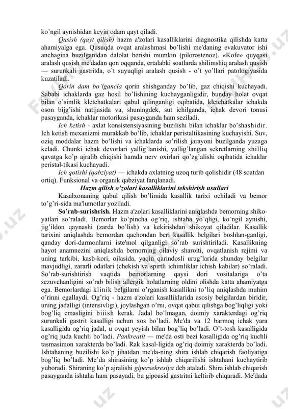 ovqati bilan kekirishi ayniqsa katta diagnostik ahamiyatga ega, bu me'daning evakuvator funksiyasi buzilganligidan dalolat beradi. «och» kekirish - havo bilan kekirish me'da suyuqligida xlorid kislota kamayib ketganda yoki bo’lmaganda, kekirganda og’izdan palag’da tuxum (vodorod sulfid) hidining kelishi - axiliya bilan birga me'daning evakuvator funksiyasi buzilganda kuzatilib, me'dada oqsillarning jadal parchalanishiga bog’liq. zarcla qaynashi deb, hanjarsimon o’siq ostida, to’sh usti yuqori qismida va to’sh orqasida (bu qizilo’ngachning pastki kesigiga mos keladi) kuchli achishish sezgisi paydo bo’lishiga aytiladi. zarda qaynashi ko’p hollarda me'dadan qizilo’n-gachga nordon me'da suyuqligi otilishiga bog’liq. ko’ngil aynishi - to’sh osti sohasida yoqimsiz sezgi paydo bo’lishidir. aksariyat kislotalilik pasayishi bilan o’tadigan me'da kasalliklarida bo’ladi. ba'zan ko’ngil aynishidan keyin odam qayt qiladi. qusish (qayt qilish) hazm a'zolari kasalliklarini diagnostika qilishda katta ahamiyalga ega. qusuqda ovqat aralashmasi bo’lishi me'daning evakuvator ishi anchagina buzilganidan dalolat berishi mumkin (pilorostenoz). «kofe» quyqasi aralash qusish me'dadan qon oqqanda, ertalabki soatlarda shilimshiq aralash qusish — surunkali …