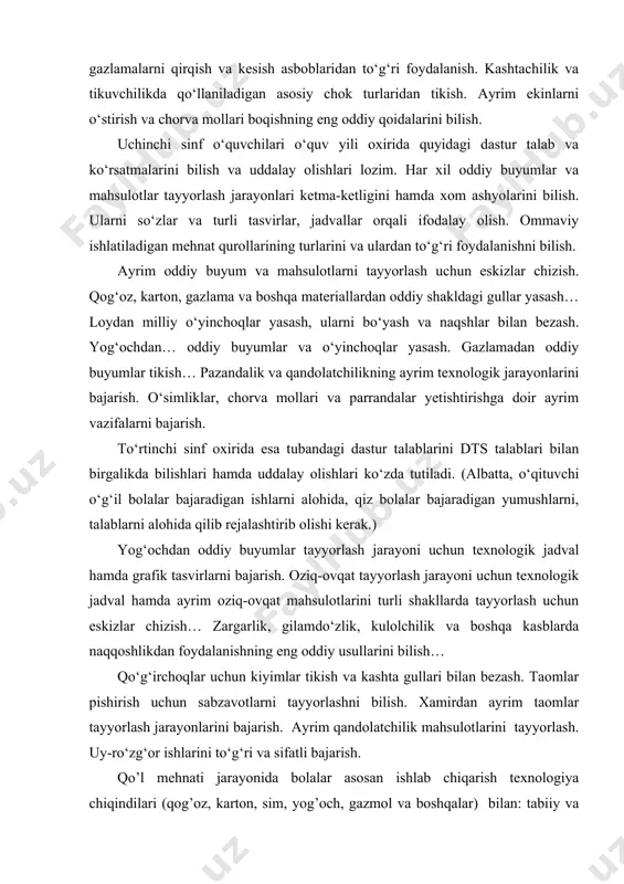 orqali ifodalay olish. ommaviy ishlatiladigan mehnat qurollarining turlarini va ulardan to‘g‘ri foydalanishni bilish. ayrim oddiy buyum va mahsulotlarni tayyorlash uchun eskizlar chizish. qog‘oz, karton, gazlama va boshqa materiallardan oddiy shakldagi gullar yasash… loydan milliy o‘yinchoqlar yasash, ularni bo‘yash va naqshlar bilan bezash. yog‘ochdan… oddiy buyumlar va o‘yinchoqlar yasash. gazlamadan oddiy buyumlar tikish… pazandalik va qandolatchilikning ayrim texnologik jarayonlarini bajarish. o‘simliklar, chorva mollari va parrandalar yetishtirishga doir ayrim vazifalarni bajarish. to‘rtinchi sinf oxirida esa tubandagi dastur talablarini dts talablari bilan birgalikda bilishlari hamda uddalay olishlari ko‘zda tutiladi. (albatta, o‘qituvchi o‘g‘il bolalar bajaradigan ishlarni alohida, qiz bolalar bajaradigan yumushlarni, talablarni alohida qilib rejalashtirib olishi kerak.) yog‘ochdan oddiy buyumlar tayyorlash jarayoni uchun texnologik jadval hamda grafik tasvirlarni bajarish. oziq-ovqat tayyorlash jarayoni uchun texnologik jadval hamda ayrim oziq-ovqat mahsulotlarini turli shakllarda tayyorlash uchun eskizlar chizish… zargarlik, gilamdo‘zlik, kulolchilik va boshqa kasblarda naqqoshlikdan foydalanishning eng oddiy usullarini bilish… qo‘g‘irchoqlar uchun kiyimlar tikish va kashta gullari …