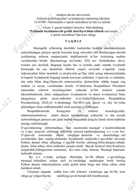 ruh talabasi ismoilov mirzohidning “pythonda foydalanuvchi grafik interfeysi bilan ishlash mavzusini o’qitish metodikasi”dan kurs ishiga t a q r i z mustaqilik yillarining dastlabki kunlaridan boshlab mamlakatimizda axborotlashgan jamiyat qurish borasida keng isloxotlar olib borilayotgan davrda yoshlarning axborot madaniyatini shakllantirish ta’lim tizimining muhim vazifalaridan biridir. barchamizga ma’lumki, xxi asr- globallashuv davri, texnika asri deyiladi. bugungi kunda fan va texnika jadal suratda rivojlanib bormoqda bu esa dasturlash tillarini yuqori saviyada o’rganish, yangi imkoniyatlari bilan tanishish va amaliyotda qo’llay olish uning imkoniyatlaridan to’laqonli foydalanish bugungi kunda korxona xodimlari, o’qituvchi va talabalar, shu soha bilan shug’illanuvchi mutaxassislar, dasturchilar oldida turgan eng muhim va asosiy vazifalardan biridir. o’zbekiston respublikasi prezidenti tomonidan axborot texnologiyalari sohasida ta’lim tizimini yanada takomillashtirish, ilmiy tadqiqotlarni rivojlantirish va ularni it-industriya bilan integratsiya qilish chora-tadbirlari to’g’risidao’zbekiston respublikasi prezidentining 2020-yil 6-oktabrdagi pq-4851-son qarori va shu bo’yicha qilinadigon chora tadbirlartashkil etish zarurligi ta’kidlangan. respublikamizda kompyuter va axborot texnologiyalari, telekommunikatsiya ularni dunyo standartlariga yetkazish …