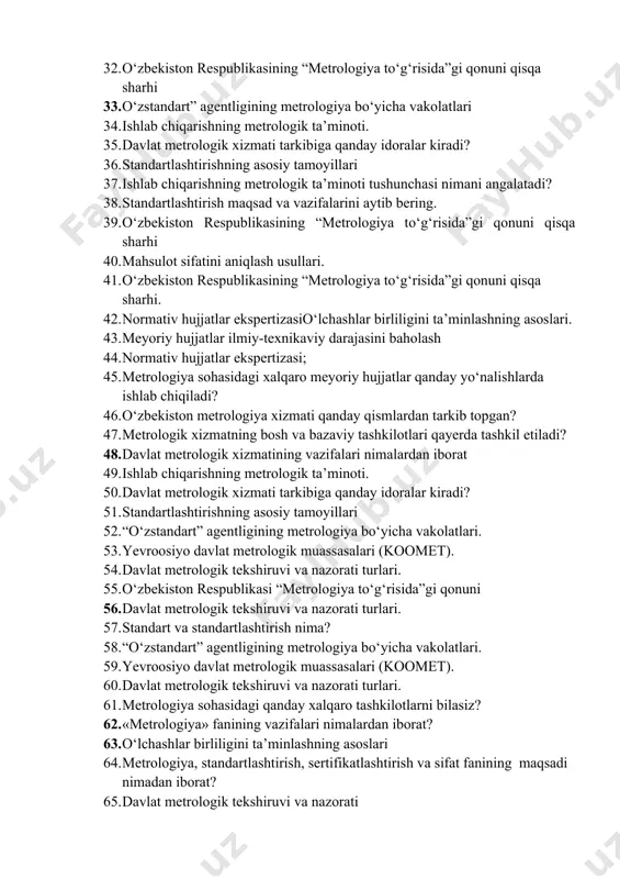 tonni metrologiya sohasidagi faoliyatda ishtirok etishidan qanday maqsad ko‘zlanadi 31. kattaliklar birliklarining tizimlari to‘g‘risida 32. o‘zbekiston respublikasining “metrologiya to‘g‘risida”gi qonuni qisqa sharhi 33. o‘zstandart” agentligining metrologiya bo‘yicha vakolatlari 34. ishlab chiqarishning metrologik ta’minoti. 35. davlat metrologik xizmati tarkibiga qanday idoralar kiradi? 36. standartlashtirishning asosiy tamoyillari 37. ishlab chiqarishning metrologik ta’minoti tushunchasi nimani angalatadi? 38. standartlashtirish maqsad va vazifalarini aytib bering. 39. o‘zbekiston respublikasining “metrologiya to‘g‘risida”gi qonuni qisqa sharhi 40. mahsulot sifatini aniqlash usullari. 41. o‘zbekiston respublikasining “metrologiya to‘g‘risida”gi qonuni qisqa sharhi. 42. normativ hujjatlar ekspertizasio‘lchashlar birliligini ta’minlashning asoslari. 43. meyoriy hujjatlar ilmiy-texnikaviy darajasini baholash 44. normativ hujjatlar ekspertizasi; 45. metrologiya sohasidagi xalqaro meyoriy hujjatlar qanday yo‘nalishlarda ishlab chiqiladi? 46. o‘zbekiston metrologiya xizmati qanday qismlardan tarkib topgan? 47. metrologik xizmatning bosh va bazaviy tashkilotlari qayerda tashkil etiladi? 48. davlat metrologik xizmatining vazifalari nimalardan iborat 49. ishlab chiqarishning metrologik ta’minoti. 50. davlat metrologik xizmati tarkibiga qanday idoralar kiradi? 51. standartlashtirishning asosiy tamoyillari …