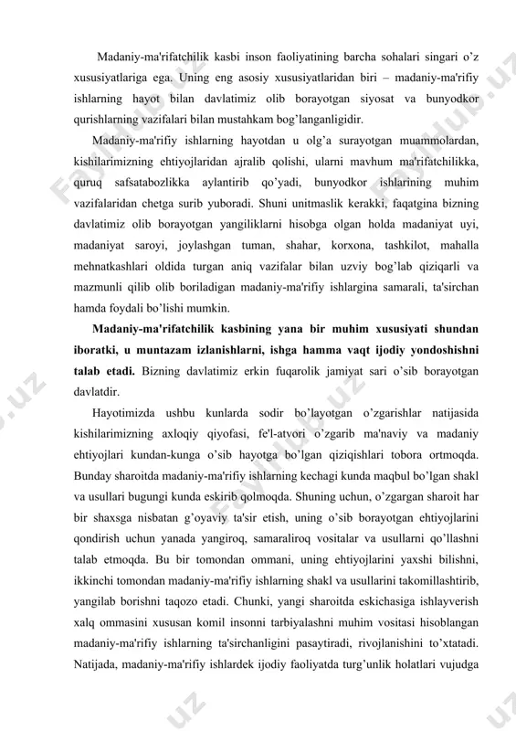qo’llashni talab etmoqda. bu bir tomondan ommani, uning ehtiyojlarini yaxshi bilishni, ikkinchi tomondan madaniy-ma'rifiy ishlarning shakl va usullarini takomillashtirib, yangilab borishni taqozo etadi. chunki, yangi sharoitda eskichasiga ishlayverish xalq ommasini xususan komil insonni tarbiyalashni muhim vositasi hisoblangan madaniy-ma'rifiy ishlarning ta'sirchanligini pasaytiradi, rivojlanishini to’xtatadi. natijada, madaniy-ma'rifiy ishlardek ijodiy faoliyatda turg’unlik holatlari vujudga kelishi mumkin. prezidentimiz i.a. karimov ta'kidlaganidek: «axborot, tashviqot-targ’ibot, badiiy, ijodiyot, badiiy xavaskorlik, madaniyat uylari, teatrlar, kutubxonalar va muzeylar ishi-g’oyaviy, siyosiy va mehnat, axloqiy, estetik tarbiyaning sohalari singari jonli, doimo rivojlanib boradigan ko’p qirrali ishda turg’unlikka mutlaqo yo’l qo’yib bo’lmaydi» madaniy-ma'rifiy ishlarning uchinchi muhim xususiyati-uning pedagogik faoliyat bilan bog’liqligidir. madaniy-ma'rifiy ishlar pedagogik faoliyatning boshqa turlaridan o’zining mazmunan murakkabligi, ko’p qirrali, shaklan xilma-xilligi, ish shakllarining o’ziga xos tarzda bir-biriga chatishib ketganligi bilan ham farq qiladi. bundan tashqarii madaniy-ma'rifiy muassasalarda ommaviy axborot va san'at vositalari, texnik vositalar va ommaning havaskorligini, ijodiy tashabbuskorligini tashkil etishning o’ziga xos usullari ham qo’llaniladi. madaniy-ma'rifiy xodim barcha …