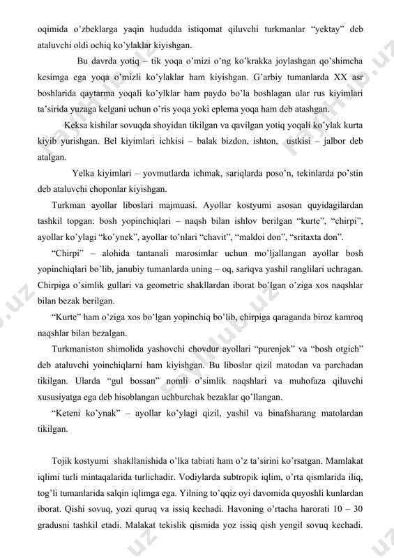 shton, ustkisi – jalbor deb atalgan. yelka kiyimlari – yovmutlarda ichmak, sariqlarda poso’n, tekinlarda po’stin deb ataluvchi choponlar kiyishgan. turkman ayollar liboslari majmuasi. ayollar kostyumi asosan quyidagilardan tashkil topgan: bosh yopinchiqlari – naqsh bilan ishlov berilgan “kurte”, “chirpi”, ayollar ko’ylagi “ko’ynek”, ayollar to’nlari “chavit”, “maldoi don”, “sritaxta don”. “chirpi” – alohida tantanali marosimlar uchun mo’ljallangan ayollar bosh yopinchiqlari bo’lib, janubiy tumanlarda uning – oq, sariqva yashil ranglilari uchragan. chirpiga o’simlik gullari va geometric shakllardan iborat bo’lgan o’ziga xos naqshlar bilan bezak berilgan. “kurte” ham o’ziga xos bo’lgan yopinchiq bo’lib, chirpiga qaraganda biroz kamroq naqshlar bilan bezalgan. turkmaniston shimolida yashovchi chovdur ayollari “purenjek” va “bosh otgich” deb ataluvchi yoinchiqlarni ham kiyishgan. bu liboslar qizil matodan va parchadan tikilgan. ularda “gul bossan” nomli o’simlik naqshlari va muhofaza qiluvchi xususiyatga ega deb hisoblangan uchburchak bezaklar qo’llangan. “keteni ko’ynak” – ayollar ko’ylagi qizil, yashil va binafsharang matolardan tikilgan. tojik kostyumi shakllanishida o’lka tabiati ham …