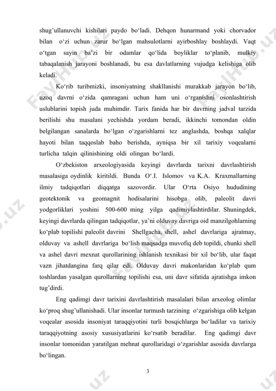 ujudga keladi. endilikda bu kasblarning alohida shug’ullanuvchi kishilari paydo bo‘ladi. dehqon hunarmand yoki chorvador bilan o‘zi uchun zarur bo‘lgan mahsulotlarni ayirboshlay boshlaydi. vaqt o‘tgan sayin ba’zi bir odamlar qo‘lida boyliklar to‘planib, mulkiy tabaqalanish jarayoni boshlanadi, bu esa davlatlarning vujudga kelishiga olib keladi. ko‘rib turibmizki, insoniyatning shakllanishi murakkab jarayon bo‘lib, uzoq davrni o‘zida qamragani uchun ham uni o‘rganishni osonlashtirish uslublarini topish juda muhimdir. tarix fanida har bir davrning jadval tarzida berilishi shu masalani yechishda yordam beradi, ikkinchi tomondan oldin belgilangan sanalarda bo‘lgan o‘zgarishlarni tez anglashda, boshqa xalqlar hayoti bilan taqqoslab baho berishda, ayniqsa bir xil tarixiy voqealarni turlicha talqin qilinishining oldi olingan bo‘lardi. o‘zbekiston arxeologiyasida keyingi davrlarda tarixni davrlashtirish masalasiga oydinlik kiritildi. bunda o‘.i. islomov va k.a. kraxmallarning ilmiy tadqiqotlari diqqatga sazovordir. ular o‘rta osiyo hududining geotektonik va geomagnit hodisalarini hisobga olib, paleolit davri yodgorliklari yoshini 500-600 ming yilga qadimiylashtirdilar. shuningdek, keyingi davrlarda qilingan tadqiqotlar, ya’ni olduvay davriga oid manzilgohlarning ko‘plab …