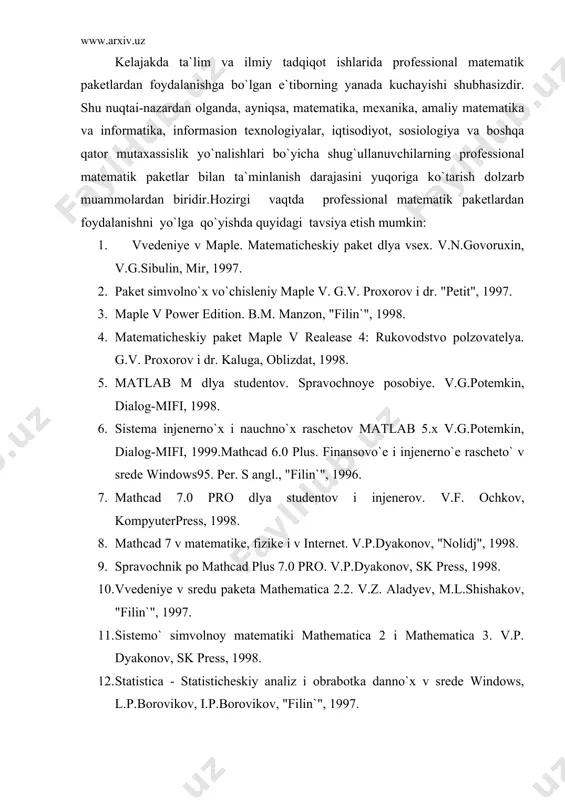 14. mathcad: matematicheskiy praktikum dlya ekonomistov i injenerov. a.i.plis, n.a.slivina, "finanso` i statistika", 1999. 15. "prognozirovaniye v sisteme statistica v srede windows" v.p.borovikova i g.i.ivchenko, "finanso` i statistika", 1999. 16. "praktikuma po resheniyu zadach v matematicheskoy sisteme derive". o.v.lobanova, "finanso` i statistika", 1999. 17. matrosov a. resheniye zadach matematiki i mexaniki v srede maple 6. spb.: piter, 2000. 18. dyakonov v. mathcad 2001. spesialno`y spravochnik. spb.: piter, 2002. tavsiya etilayotgan adabiyotlarning faqat rus tilida ekanligini e`tiborga olsak, o`zbek tilida yozilgan shunday adabiyotlarga ehtiyojning dolzarbligi namoyon bo`ladi. hozirgi kunda institumizda, jumladan, fizika-matematika fakulteti informatika va axborot texnologiyalar kafedrasida professional matematik paketlardan foydalanib bakalavr malakaviy bitiruv ishlari, magistrlik dissertasiyalari tayyorlanmoqda. talabalarga maple va mathcaddan foydalanishni o`rgatish maqsadida maxsus kurslar o`qitilmoqda. bundan tashqari, kafedradagi asosiy o`quv predmetlari va maxsus kurslarni o`qitishni tashkil etishda professional matematik paketlardan unumli foydalanishga harakat qilinmoqda. maple 6 tizimi 2000 yil dekabr oyining oxirida kanadaning waterloo universitetida yaratilgan. bu …