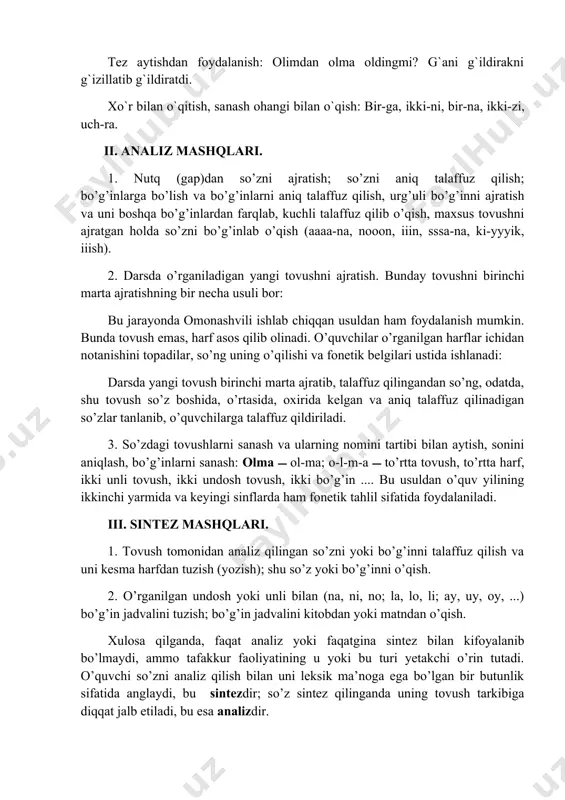 nish: olimdan olma oldingmi? g`ani g`ildirakni g`izillatib g`ildiratdi. xo`r bilan o`qitish, sanash ohangi bilan o`qish: bir-ga, ikki-ni, bir-na, ikki-zi, uch-ra. ii. analiz mashqlari. 1. nutq (gap)dan so’zni ajratish; so’zni aniq talaffuz qilish; bo’g’inlarga bo’lish va bo’g’inlarni aniq talaffuz qilish, urg’uli bo’g’inni ajratish va uni boshqa bo’g’inlardan farqlab, kuchli talaffuz qilib o’qish, maxsus tovushni ajratgan holda so’zni bo’g’inlab o’qish (aaaa-na, nooon, iiin, sssa-na, ki-yyyik, iiish). 2. darsda o’rganiladigan yangi tovushni ajratish. bunday tovushni birinchi marta ajratishning bir necha usuli bor: bu jarayonda omonashvili ishlab chiqqan usuldan ham foydalanish mumkin. bunda tovush emas, harf asos qilib olinadi. o’quvchilar o’rganilgan harflar ichidan notanishini topadilar, so’ng uning o’qilishi va fonetik belgilari ustida ishlanadi: darsda yangi tovush birinchi marta ajratib, talaffuz qilingandan so’ng, odatda, shu tovush so’z boshida, o’rtasida, oxirida kelgan va aniq talaffuz qilinadigan so’zlar tanlanib, o’quvchilarga talaffuz qildiriladi. 3. so’zdagi tovushlarni sanash va ularning nomini tartibi bilan aytish, sonini aniqlash, bo’g’inlarni sanash: olma …