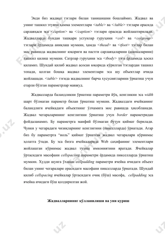 ак. жадвалнинг сатр ва устунлари маълумотларни таққослаш, қарама - қарши қўйиш имконини беради. ҳар бир сатр ва устундаги маълумотларни электрон жадвал сингари тасвирлаш мумкин. яхши тузилган жадвал билан web саҳифа маълумотга бой ва тартибли бўлади, аммо кўримсиз жадвал сизнинг маълумотларингизни чалкаштириб юборади. жадвал масаласи мураккаб кўриниши мумкин, чунки бунинг учун бутун бир теглар кетма-кетлиги тузилади. ва теглар жадвалини бутунлигича ўз ичига олади. маълумот чиқарилишини бошқа бир теглар кетма-кетлиги аниқлайди. қуйида жадвалнинг ҳамма теглари ифода қилинган: · , бу теглар жадвални эгаллайди. теги браузерга ўзидан кейин жадвалнинг берилиши келишини хабар қилади. агар сиз сатр ва устунларни ажратиб турувчи (чизиқлари) кўринишини ўзгартиришни хохласангиз border калит сўзини киритинг ( ҳосил бўлади); · ва бу теглар билан белгиланган матн сарлавҳа кўринишини олади. сарлавҳани бериш масаласи ва ёрдамида ҳам бажарилиши мумкин; · ва бу теглар матнни сатр ёки устун сарлавҳаси қилиб, бироз қалин шрифтда тасвирлайди; · ва жадвалнинг ҳар бир сатрини аниқлайди. теги зарур эмас, …