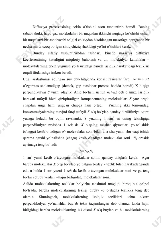 va uni molekulyar kattaliklar – molekulalarning erkin yugurish yo`li uzunligi hamda issiqlik harakatidagi tezliklari orqali ifodalashga imkon beradi. bug` aralashmasi solingan suv chuchitgichda konsentrasiyalar farqi o`zgarmas saqlanadigap (demak, gap stasionar prosess haqida boradi) x o`qiga perpundikulyar s yuzni olaylik. aniq bo`lishi uchun n1>n2 deb olamiz. issiqlik harakati tufayli bizni qiziqtiradigan kompanentaning molekulalari s yuz orqali chapdan unga ham, ungdan chapga ham o`tadi. yuzning ikki tomonidagi konsentrasiyalarning mavjud farqi tufayli x o`q bo`ylab qanday dirdiffuziya oqimi yuzaga keladi, bu oqim ravshanki, s yuzning 1 sm2 ni uning tekisligiga perpendikulyar ravishda 1 sek da x o`qning musbat qiymatlari yo`nalishida (o`ngga) kesib o`tadigan n1 molekulalar soni bilan ana shu yuzni shu vaqt ichida qarama qarshi yo`nalishda (chaga) kesib o`tadigan molekulalar soni n2 orasida ayrimaga teng bo`ladi: n=n1-n2 1 sm2 yuzni kesib o`tayotgan molekulalar sonini qanday aniqlash kerak. agar barcha molekulalar x o`qi bo`ylab yo`nalgan birday v tezlik bilan harakatlanganda edi, u holda 1 …