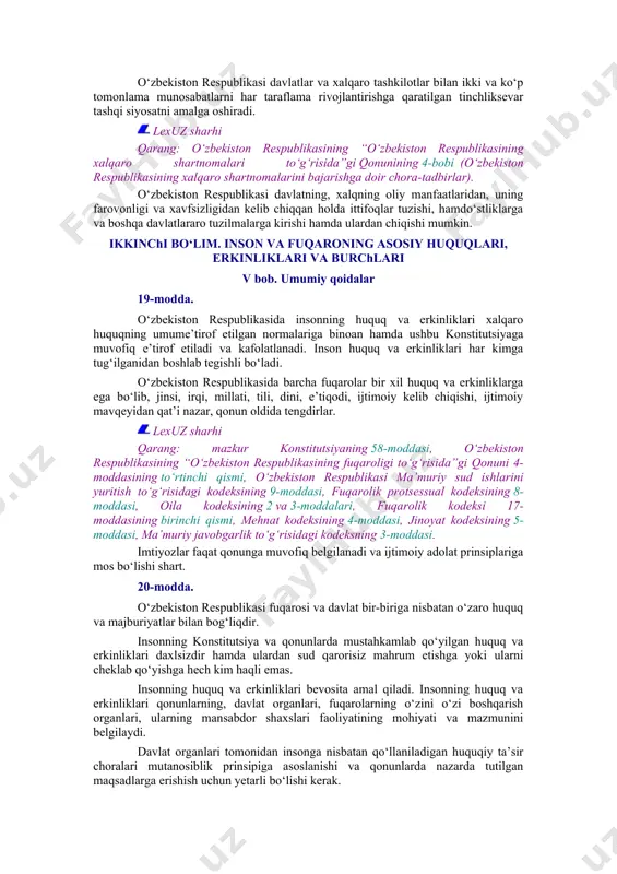 larning buzilmasligi, davlatlarning hududiy yaxlitligi, nizolarni tinch yo‘l bilan hal etish, boshqa davlatlarning ichki ishlariga aralashmaslik prinsiplariga hamda xalqaro huquqning umume’tirof etilgan boshqa prinsip va normalariga asoslanadi. 18-modda. o‘zbekiston respublikasi davlatlar va xalqaro tashkilotlar bilan ikki va ko‘p tomonlama munosabatlarni har taraflama rivojlantirishga qaratilgan tinchliksevar tashqi siyosatni amalga oshiradi. lexuz sharhi qarang: o‘zbekiston respublikasining “o‘zbekiston respublikasining xalqaro shartnomalari to‘g‘risida”gi qonunining 4-bobi (o‘zbekiston respublikasining xalqaro shartnomalarini bajarishga doir chora-tadbirlar). o‘zbekiston respublikasi davlatning, xalqning oliy manfaatlaridan, uning farovonligi va xavfsizligidan kelib chiqqan holda ittifoqlar tuzishi, hamdo‘stliklarga va boshqa davlatlararo tuzilmalarga kirishi hamda ulardan chiqishi mumkin. ikkinchi bo‘lim. inson va fuqaroning asosiy huquqlari, erkinliklari va burchlari v bob. umumiy qoidalar 19-modda. o‘zbekiston respublikasida insonning huquq va erkinliklari xalqaro huquqning umume’tirof etilgan normalariga binoan hamda ushbu konstitutsiyaga muvofiq e’tirof etiladi va kafolatlanadi. inson huquq va erkinliklari har kimga tug‘ilganidan boshlab tegishli bo‘ladi. o‘zbekiston respublikasida barcha fuqarolar bir xil huquq va erkinliklarga ega bo‘lib, jinsi, …