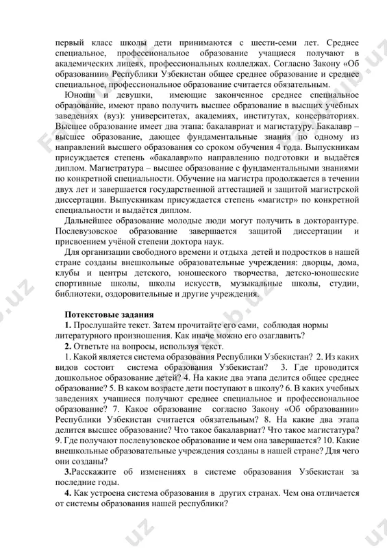 х, профессиональных колледжах. согласно закону «об образовании» республики узбекистан общее среднее образование и среднее специальное, профессиональное образование считается обязательным. юноши и девушки, имеющие законченное среднее специальное образование, имеют право получить высшее образование в высших учебных заведениях (вуз): университетах, академиях, институтах, консерваториях. высшее образование имеет два этапа: бакалавриат и магистатуру. бакалавр – высшее образование, дающее фундаментальные знания по одному из направлений высшего образования со сроком обучения 4 года. выпускникам присуждается степень «бакалавр»по направлению подготовки и выдаётся диплом. магистратура – высшее образование с фундаментальными знаниями по конкретной специальности. обучение на магистра продолжается в течении двух лет и завершается государственной аттестацией и защитой магистрской диссертации. выпускникам присуждается степень «магистр» по конкретной специальности и выдаётся диплом. дальнейшее образование молодые люди могут получить в докторантуре. послевузовское образование завершается защитой диссертации и присвоением учёной степени доктора наук. для организации свободного времени и отдыха детей и подростков в нашей стране созданы внешкольные образовательные учреждения: дворцы, дома, клубы …