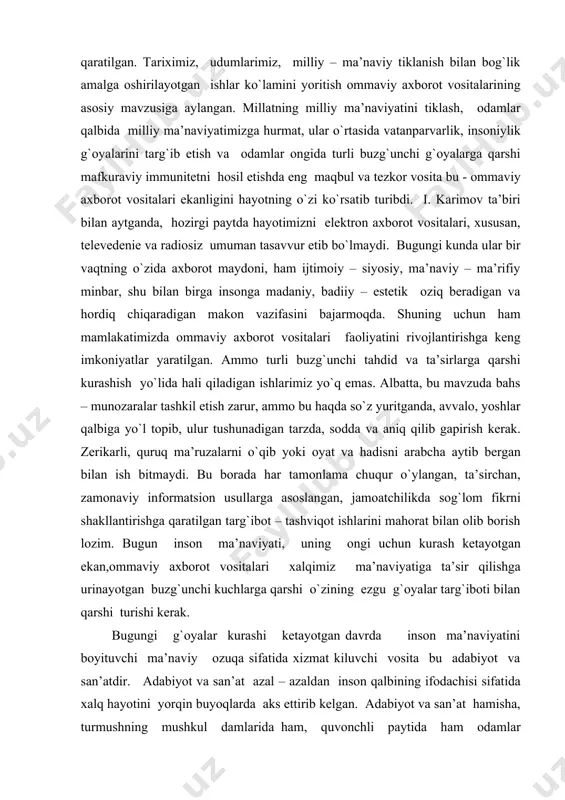 likda sog`lom fikrni shakllantirishga qaratilgan targ`ibot – tashviqot ishlarini mahorat bilan olib borish lozim. bugun inson ma’naviyati, uning ongi uchun kurash ketayotgan ekan,ommaviy axborot vositalari xalqimiz ma’naviyatiga ta’sir qilishga urinayotgan buzg`unchi kuchlarga qarshi o`zining ezgu g`oyalar targ`iboti bilan qarshi turishi kerak. bugungi g`oyalar kurashi ketayotgan davrda inson ma’naviyatini boyituvchi ma’naviy ozuqa sifatida xizmat kiluvchi vosita bu adabiyot va san’atdir. adabiyot va san’at azal – azaldan inson qalbining ifodachisi sifatida xalq hayotini yorqin buyoqlarda aks ettirib kelgan. adabiyot va san’at hamisha, turmushning mushkul damlarida ham, quvonchli paytida ham odamlar kayfiyatiga ta’sir ko`rsatib, ularga ma’naviy madad bo`lib kelgan. hayotning barcha tamonlarini o`zida mujassam etgan adabiyot va san’at kezi kelganda xaqiqat va adolat jarchisi bulib maydonga chiqqan. mustakillikdan so`ng adabiyot va san’atga bo`lgan e’tibor kuchaydi. milliy – ma’naviy tiklanish jarayonida hukumatimiz tamonidan adabiyot va sanatni rivojlantirishga keng imkoniyatlar yaratildi. yurtimizda ma’naviyatimizning g`oyat muhim va uzviy qismi bo`lgan adabiyotni rivojlantirish natijasida bugun uning qamrab …