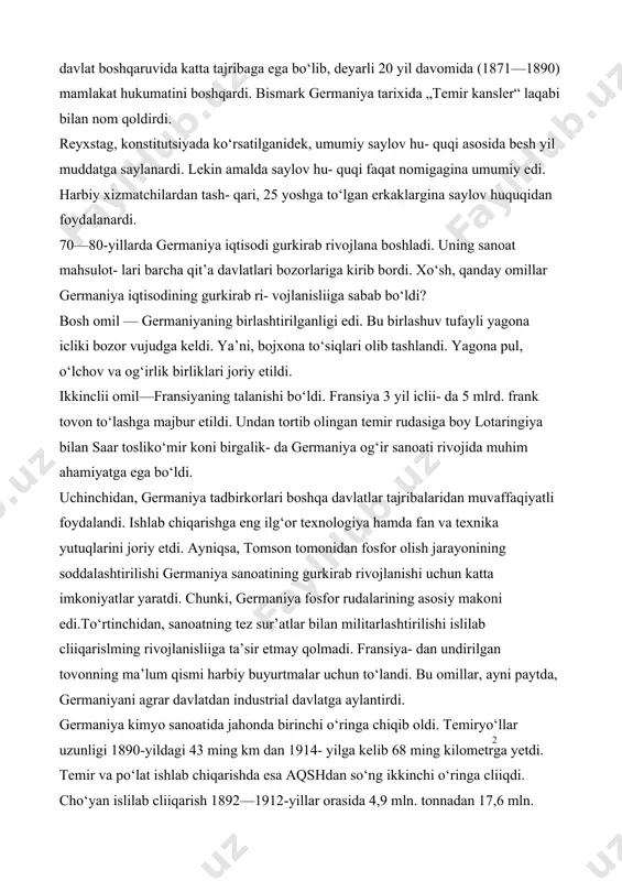 , umumiy saylov hu- quqi asosida besh yil muddatga saylanardi. lekin amalda saylov hu- quqi faqat nomigagina umumiy edi. harbiy xizmatchilardan tash- qari, 25 yoshga to‘lgan erkaklargina saylov huquqidan foydalanardi. 70—80-yillarda germaniya iqtisodi gurkirab rivojlana boshladi. uning sanoat mahsulot- lari barcha qit’a davlatlari bozorlariga kirib bordi. xo‘sh, qanday omillar germaniya iqtisodining gurkirab ri- vojlanisliiga sabab bo‘ldi? bosh omil — germaniyaning birlashtirilganligi edi. bu birlashuv tufayli yagona icliki bozor vujudga keldi. ya’ni, bojxona to‘siqlari olib tashlandi. yagona pul, o‘lchov va og‘irlik birliklari joriy etildi. ikkinclii omil—fransiyaning talanishi bo‘ldi. fransiya 3 yil iclii- da 5 mlrd. frank tovon to‘lashga majbur etildi. undan tortib olingan temir rudasiga boy lotaringiya bilan saar tosliko‘mir koni birgalik- da germaniya og‘ir sanoati rivojida muhim ahamiyatga ega bo‘ldi. uchinchidan, germaniya tadbirkorlari boshqa davlatlar tajribalaridan muvaffaqiyatli foydalandi. ishlab chiqarishga eng ilg‘or texnologiya hamda fan va texnika yutuqlarini joriy etdi. ayniqsa, tomson tomonidan fosfor olish jarayonining soddalashtirilishi germaniya sanoatining gurkirab …