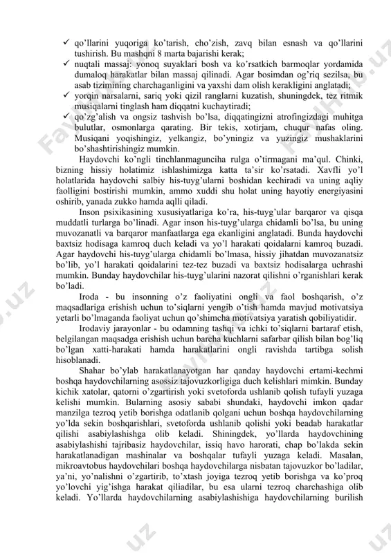 ab, qo’rquv, tashvish va boshqa) berilsa, umidsizlikka tushishi mumkin, agar ijobiy his-tuyg’ularga (quvonch) berilsa, haddan tashqari hayajonlanishi mumkin, ya’ni, ikkala holatda avtomashina boshqarganda ham baxtsiz hodisaga olib kelishi mumkin. haydovchi stressli vaziyatlardan butunlay qochib qutula olmaydi, ammo ularning zararli ta’siriga tushmaslik uning o’z qo’lida bo’lib, emotsional holatdan xalos bo’lish uchun haydovchi to’xtashi va quyidagi mashqlarni bajarishi kerak: · qo’llarini yuqoriga ko’tarish, cho’zish, zavq bilan esnash va qo’llarini tushirish. bu mashqni 8 marta bajarishi kerak; · nuqtali massaj: yonoq suyaklari bosh va ko’rsatkich barmoqlar yordamida dumaloq harakatlar bilan massaj qilinadi. agar bosimdan og’riq sezilsa, bu asab tizimining charchaganligini va yaxshi dam olish kerakligini anglatadi; · yorqin narsalarni, sariq yoki qizil ranglarni kuzatish, shuningdek, tez ritmik musiqalarni tinglash ham diqqatni kuchaytiradi; · qo’zg’alish va ongsiz tashvish bo’lsa, diqqatingizni atrofingizdagi muhitga bulutlar, osmonlarga qarating. bir tekis, xotirjam, chuqur nafas oling. musiqani yoqishingiz, yelkangiz, bo’yningiz va yuzingiz mushaklarini bo’shashtirishingiz mumkin. haydovchi ko’ngli tinchlanmagunciha rulga …