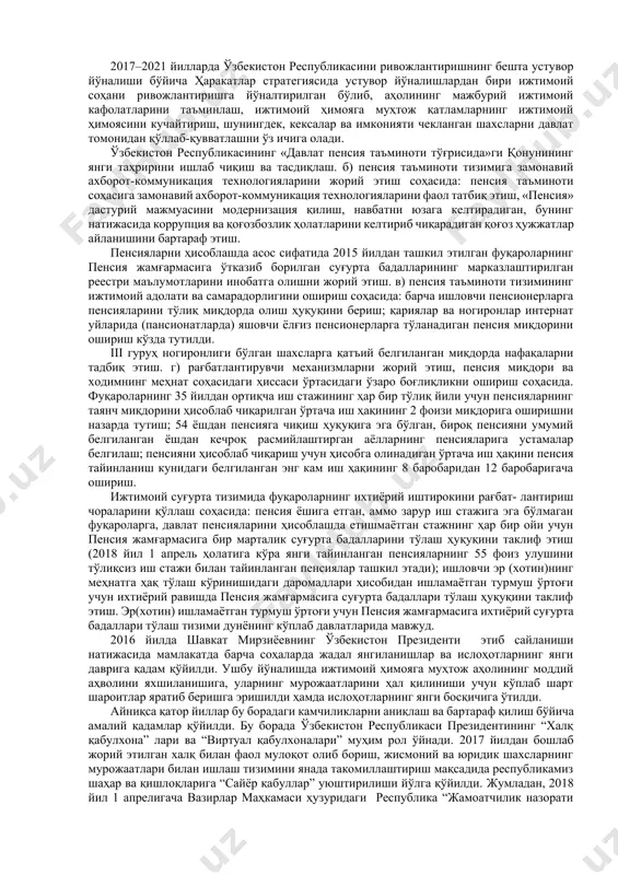 доир пенсия олувчилар – 2 502,6 минг нафар, ногиронлик пенсияси олувчилар – 360,3 минг нафар, боқувчисини йўқотганлик пенсияси олувчилар – 168,5 минг нафар ва ижтимоий нафақа олувчилар – 294,1 минг нафарни ташкил этади. ўзбекистон республикасида давлат пенсия таъминоти тизимини такомиллаштиришга доир муайян ишлар амалга оширилган бўлиб, умумқабул қилинган пенсия суғуртаси тамойилини жорий этиш билан боғлиқ тизим модернизацияси амалга оширилган. сўнги йилларда ижтимоий тўловларнинг ягона иш ҳақи базаси шакллантирилган, пенсия миқдорини ҳисоблаб чиқиш учун ҳисобга олинадиган иш ҳақини бугунги кун ҳолатига келтириш (замонавийлаштириш) механизми қўлланмоқда ҳамда фуқароларга ҳисобланган суғурта бадалларининг якка тартибдаги ҳисобини юритиш тизими жорий этилган. бироқ, шу билан бирга, ҳанузгача муносиб пенсия миқдорига эришишнинг аниқ меъёрлари жорий этилмасдан қолмоқда. етарли даражада юқори иш ҳақи ва иш стажи давомийлигига эга бўлганлар ҳисобидан, суғурта бадаллари билан қопланмаган характердаги пенсиялар тўланиб келинмоқда, ҳозиргача аниқ асосларга эга бўлмаган имтиёзлар амалда бўлиб, пенсия миқдори ва суғурта бадали ўртасидаги ўзаро боғлиқлик тобора заифлашмоқда. пенсия жамғармасининг …
