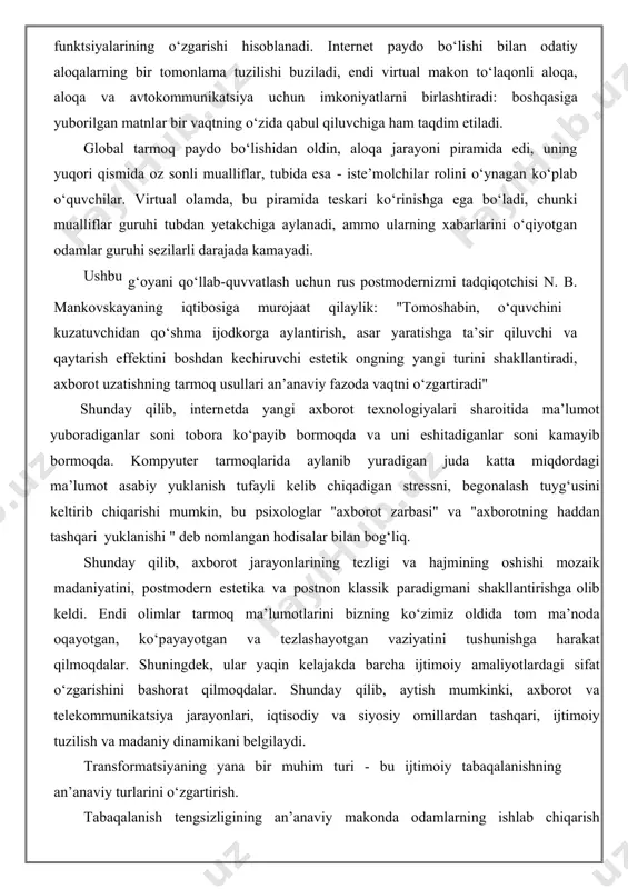 tarkibini faol yoki passiv iste’mol qilish belgilariga ko‘ra taqsimlangan (shuningdek, "yangi kambag‘allar" sinfiga - "o‘zlarining rivojlanmaganligi sababli" haqiqiy madaniyat doirasidan chiqarib tashlanganlar). tabaqalanishning jiddiy o‘zgarishlari ijtimoiy tarbiya usullari hamda turlarining o‘zgarishiga bevosita ta’sir qiladi. hayotimizga yuqori texnologiyalarning kirib kelishi, axborot maydonining kengayishi, hayot sur’atlarining tezlashishi bilan inson hayotining ko‘plab jarayonlari o‘zgarib bormoqda. yosh avlod allaqachon zamonaviy kompyuter uskunalari va texnologiyalarini a’lo darajada biladi (axborot texnologiyalari asrida yashaydigan katta yoshli avlod ko‘pincha faqat yuzaki asoslarni bilishadi), bu albatta, dunyoqarashda ham, ta’lim darajasida ham ko‘rinadi. lekin ijtimoiylashgan keksa avlod tezlikda zamonaviy madaniyatga moslashish va kirishishi shart. aks holda hali ijtimoiylashmagan yosh avlod zamonaviy madaniy va ijtimoiy jarayonlarni chaqmoq tezligida o‘zgartiradi: a.bolonkin insonni ijtimoiylashish jarayonini quyidagicha ta’riflaydi: “o‘qish jarayoni ma’lumotni diskdan diskka qayta yozish uchun qancha vaqt kerak bo‘lsa, shuncha vaqt ketadi. agar sizga ingliz tili kerak bo‘lsa - dasturni ulang va yuklab oling. agar siz nazariy fizika yoki undan yuqori matematikani amalga …