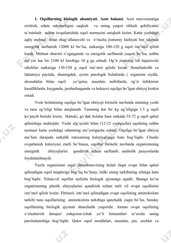a ko’ra organizmning plastik ehtiyojlarini qondirish uchun turli xil ovqat oqsillarini iste’mol qilish lozim. ehtimol, iste’mol qilinadigan ovqat oqsilining aminokislota tarkibi tana oqsillarining aminokislota tarkibiga qanchalik yaqin bo’lsa, bunday oqsillarning biologik qiymati shunchalik yuqoridir. ammo ovqat oqsilining o’zlashtirish darajasi oshqozon-ichak yo’li fermentlari ta’sirida uning parchalanishiga bog’liqdir. qator oqsil moddalari, masalan, jun, sochlar va boshqalar tana oqsillarining aminokislotasi tarkibiga yaqin bo’lishiga qaramay, ovqat oqsili sifatida ishlatilmaydi. chunki ular ichak proteazalari ta’sirida gidrolizlanmaydi. go’sht, sut, tuxum oqsillarining biologik qiymati birmuncha yuqoridir, chunki ularning aminokislotasi tarkibi tana oqsillari aminokislotasi tarkibiga yaqindir va ichak fermentlari ta’sirida oson parchalanadi. ovqat aralashmasida almashtirib bo’lmaydigan aminokislotalardan birontasi bo’lmasa, manfiy azot balansi rivojlanishi, ozib ketishi, o’sishdan to’xtash, asab tizimining buzilish holatlari kuzatiladi. azot balansi ovqat bilan birga tushgan azot miqdori bilan organizmdan chiqarib turiladigan (asosan mochevina tarkibida ) azot miqdori o’rtasidagi farqdir. katta yoshdagi sog’lom odamda ovqat normal bo’lganida azot muvozanati qaror topadi, ya’ni organizmdan chiqariladigan azot miqdori …