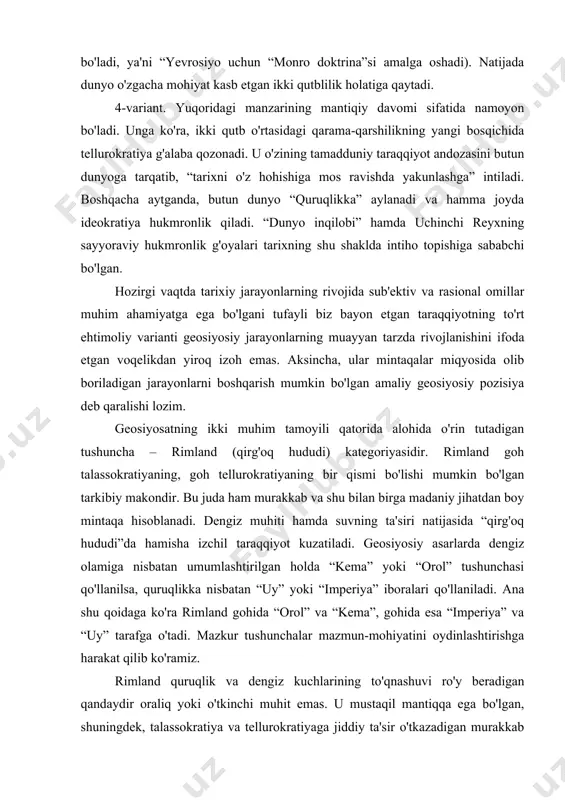 i “imperiya” iboralari qo'llaniladi. ana shu qoidaga ko'ra rimland gohida “orol” va “kema”, gohida esa “imperiya” va “uy” tarafga o'tadi. mazkur tushunchalar mazmun-mohiyatini oydinlashtirishga harakat qilib ko'ramiz. rimland quruqlik va dengiz kuchlarining to'qnashuvi ro'y beradigan qandaydir oraliq yoki o'tkinchi muhit emas. u mustaqil mantiqqa ega bo'lgan, shuningdek, talassokratiya va tellurokratiyaga jiddiy ta'sir o'tkazadigan murakkab voqelik hisoblanadi. shu ma'noda, u tarixning ob'ekti emas, balki uning faol sub'ektidir. talassokratiya va tellurokratiyaning rimland uchun kurashi shunchaki strategik mavqeni qo'lga kiritishga qaratilmagan. rimland o'ziga xos hamda tarixiy irodaga ega bo'lsa-da, uni geosiyosiy qarama-qarshilikdan xoli tassavur etib bo'lmaydi. zero rimland ma'lum darajada tanlash erkinligiga ega, bo'lishiga qaramay u yoki talassokratiyani yoxud tellurokratiyani tanlashi zarur. ana shu tufayli “ichki yarim oy” aksariyat hollarda insoniyat sivilizatsiyasi tarqalgan hudud, deb talqin etiladi. bu hudud ichkarisida konservatizm, uning tashqi qismida esa tartibsizlik tahdidi hukmronlik qiladi. “qirg'oq hududlari” joylashuvi nuqtai nazaridan jug'rofiy holatdan kelib chiqadigan muammolarni bartaraf etishga majburdirlar. rimland …