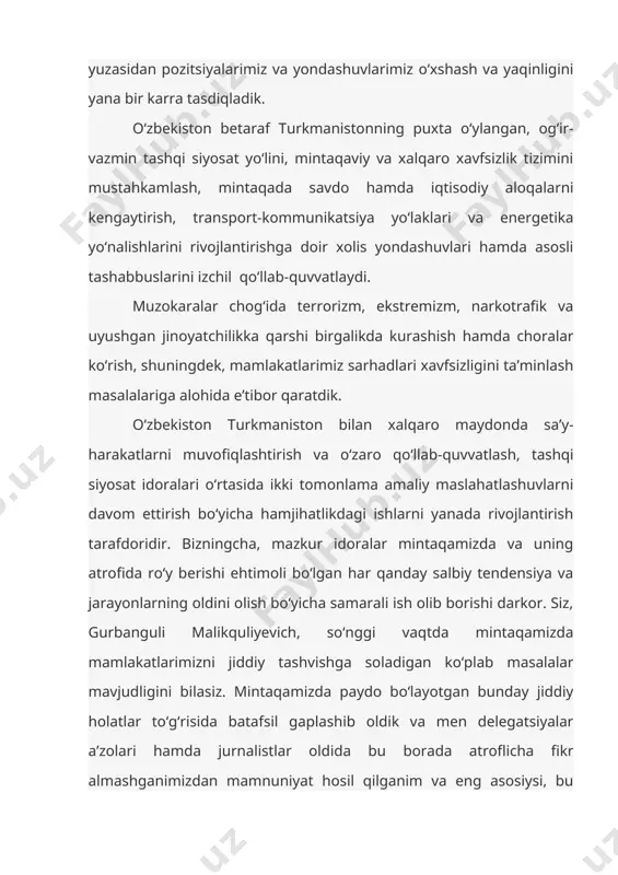 ni olish bo‘yicha samarali ish olib borishi darkor. siz, gurbanguli malikquliyevich, so‘nggi vaqtda mintaqamizda mamlakatlarimizni jiddiy tashvishga soladigan ko‘plab masalalar mavjudligini bilasiz. mintaqamizda paydo bo‘layotgan bunday jiddiy holatlar to‘g‘risida batafsil gaplashib oldik va men delegatsiyalar a’zolari hamda jurnalistlar oldida bu borada atroflicha fikr almashganimizdan mamnuniyat hosil qilganim va eng asosiysi, bu muammmolarni qanday hal qilish bo‘yicha pozitsiyalarimiz, fikr hamda qarashlarimiz bir-biriga to‘liq mos kelganini alohida ta’kidlamoqchiman. savdo-iqtisodiy hamkorlikni chuqurlashtirish, shubhasiz, ikki tomonlama munosabatlarning ustuvor yo‘nalishi hisoblanadi. biz turkmanistonni eng yaqin va ishonchli iqtisodiy sherik deb bilamiz. shunisi quvonarliki, dunyoda moliyaviy-iqtisodiy inqiroz hamon davom etayotganiga qaramay, 2009 yilda ikki tomonlama savdo aylanmasi qariyb 40 foiz o‘sdi. bunda birgalikdagi sa’y-harakatlarimiz va ko‘rgan amaliy choralarimiz, jumladan, ashxobod va toshkentda ikki mamlakat milliy ko‘rgazmalarining o‘tkazilgani muhim omil bo‘ldi. joriy yilda oldimizda mamlakatlarimiz iqtisodiyotining ulkan salohiyatini ishga solish orqali o‘zaro tovar ayirboshlashning o‘sish sur’atlarini barqaror saqlash vazifasi turibdi. ishonchimiz komilki, o‘zbekiston va turkmaniston o‘rtasida to‘liq …