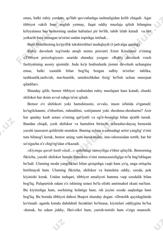 boshqa shu kabi tibbiyotdan tashqari davolash usullari beradigan g'aroyib natijalarni izohlaydi. «garoyib davolanishlar - anglab yetilmagan psixoterapevtik faktcr natijasidir. odatda, ko'p o'tmay, shu «usullar»ning dong'i yo qqa chiqadi. lekin obro'sizlantirilgan usullar o'rnida har gal yangisi avvalgisidan ham g'aroyibi paydo bo'ladi. g'aroyibotga intilish bemornmg don, operatsiya singari tibbiyotgagina emas, balki ruhiy yordam, qo'llab quvvatlashga tashnaligidan kelib chiqadi. agar tibbiyot vakili buni anglab yetmay, faqat oddiy muolaja qilish bilangina kifoyalansa bas bemorning undan hafsalasi pir bo'lib, tabib lzlab ketadi va biz yetkarib bera olmagan ta'sirini undan topishga intiladi... buni shnellerning ko'pyillik tekshirishlari tasdiqlaydi (l-jadvalga qarang). ruhiy davolash tog'risida atoqli nemis psixiatri ernst krechmer o'zining «tibbiyot psixologiyasi» asarida shunday yozgan: «ruhiy davolash vrach faoliyatining asosiy qismidir. juda ko'p hodisalarda jismni davolash uchungina emas, balki xastalik bilan bog'liq boigan salbiy ta'sirlar: tahlika, tushkunlik,tashvish, mavhumlik, umidsizlikdan forig' bo'lish uchun murojaat qiladilar». shunday qilib, bemor tibbiyot xodimidan ruhiy muolajani ham kutadi, chunki shifokor har doim avval …