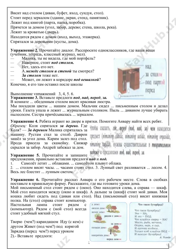 аимопроверка домашнего задания. составление текста по теме, либо словарный диктант по теме. оценивание учащихся-------------------- введение, объяснение и первичное закрепление новой темы урока. вступительное слово учителя. интервью анвара в гостях | , -где у тебя лежат учебники? -учебники лежат на полке над столом. -а где твой футбольный мяч? -мяч лежит под кроватью. упражнение 1. расскажите, где находятся вещи, по образцу. висит над столом (диван, буфет, вход, сундук, стол). стоит перед зеркалом (здание, экран, стенд, памятник). лежит под книгой (парта, папка, коробка). прячется за домом (угол, забор, дерево; стена, школа, река). лежит за кроватью (дверь). находится рядом с домом (вход, выход, этажерка). спрятался за деревьями (кусты, дома). упражнение 2. прочитайте диалог. расспросите одноклассников, где ваши вещи (учебник, тетрадь, классный журнал, мел). · малика, ты не видела, где мой портфель? · наверное, стоит под столом. · нет, здесь его нет. · а между столом и стеной ты смотрел? · за столом тоже нет. …