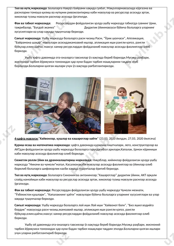 к, хикоялар тузиш мавзули расмлар асосида ўргатилди. фан ва табиат марказида: ресурслардан фойдаланган ҳолда ушбу марказда чумоли мехнати, “ўзбекистон қушлари”, “капалакнинг ҳаёти” мавзулари бўйича болаларга уларнинг хусусиятлари ва улар хақида тушунчалар берилди. санъат марказида: ушбу марказда болаларга лой иши лой иши “хайвонот боғи”, “биз яшил водийга бордик” мавзусида расм чизиш,жамоавий ишлар, апликация иши рангли қоғоз, рангли бўёқлар,елим,қайчи,махсус хамир ресурслардан фойдаланиб мавзулар асосида фаолиятлар олиб борилди. ушбу ой давомида ота-оналарга тавсиялар ўз вақтида бериб борилди.мусиқа раҳбари, жисмоний тарбия йўриқчиси томонидан ҳар куни бадан тарбия машқлари тақдим этилди.болаларни қилган ишлари учун уларни рағбатлантириб борилди. 5-мактабгача таълим ташкилоти раҳбари: _______________ хайдарова л 2-тайёрлов гуруҳ тарбиячиси: _______________ хайитова м каттакургон тумани мтб тасарруфидаги 5-сон мактабгача таълим ташкилоти тайёрлов гуруҳ тарбиячиси хайитова мухтасарнинг фаолиятлари бўйича 2020 йил март ойида масофавий онлайн фаолиятлари бўйича амалга оширган ишлар ҳисоботи ( апрель ойи ) апрель ойи мавзуси: «ер сайёраси-умумий уйимиз» 1-ҳафта мавзуси:гуллаганбахор(01,04, 2020 йилдан, 03,04, 2020 йилгача) 2020 …