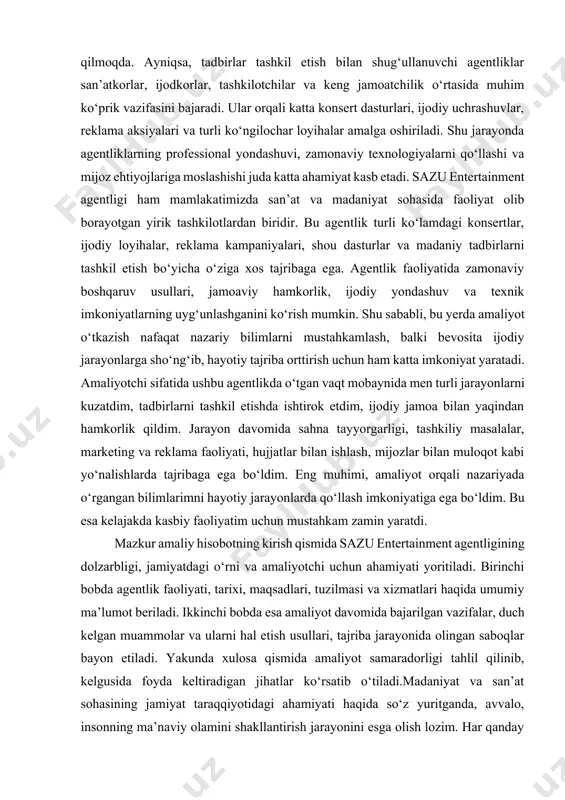 i bilan ham belgilanadi. bugun o‘zbekistonda yoshlarga keng imkoniyatlar yaratilib, ularning ijodiy qobiliyatini namoyon etishlari uchun turli sahnalar, loyihalar va tanlovlar tashkil etilmoqda. shu jarayonda sazu entertainment kabi agentliklarning o‘rni beqiyosdir. chunki ular nafaqat san’atkorlar uchun maydon yaratadi, balki tomoshabinlar uchun ham sifatli madaniy hordiq chiqarish imkoniyatini taqdim etadi. agentlik faoliyatini o‘rganish jarayonida uning jamiyatdagi vazifalari yanada aniqroq ko‘rinadi. birinchidan, u madaniy tadbirlar orqali odamlar o‘rtasida ijobiy kayfiyatni shakllantiradi. ikkinchidan, iqtidorli yoshlarning iste’dodini yuzaga chiqaradi va ularni professional san’at maydoniga tayyorlashga xizmat qiladi. uchinchidan, agentlik turli tashkilotlar bilan hamkorlik qilib, madaniy-ma’naviy sohada yangi loyihalarni amalga oshirish orqali iqtisodiy rivojlanishga ham hissa qo‘shadi. amaliyotchi sifatida agentlikdagi faoliyatim davomida men ko‘plab jarayonlarni bevosita kuzatish va ishtirok etish imkoniga ega bo‘ldim. tadbir tashkil qilishda eng avvalo rejani tuzish, loyiha konsepsiyasini ishlab chiqish, sahna va texnik tayyorgarlikni amalga oshirish, reklama va marketing ishlarini yo‘lga qo‘yish bosqichlari muhim ahamiyatga ega ekanini tushundim. har bir bosqichda …