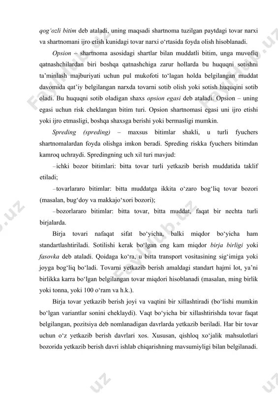 ishi mumkin bo‘lgan variantlar sonini cheklaydi). vaqt bo‘yicha bir xillashtirishda tovar faqat belgilangan, pozitsiya deb nomlanadigan davrlarda yetkazib beriladi. har bir tovar uchun o‘z yetkazib berish davrlari xos. xususan, qishloq xo‘jalik mahsulotlari bozorida yetkazib berish davri ishlab chiqarishning mavsumiyligi bilan belgilanadi. yetkazib berish joyini bir xillashtirish mos keluvchi saqlanadigan joylar, omborlar, elevatorlar ro‘yxati bo‘yicha belgilanadi. ba’zida tovarni temiryo‘l stansiyasiga vagonlab yetkazib berishga ruxsat etiladi. bir xillashtirish yetkazib beriladigan oyga bog‘liq bo‘lgan tovar narxini taqqoslash uchun kerak bo‘ladi. birja yoki u vakolatlagan firma sotuvchiga ombor guvohnomasi – varrant beradi. sotuvchi uni xaridorga chekka ayirboshlash uchun beradi. birja operatsiyalari xaridorlar va sotuvchilarning o‘zi tomonidan emas, balki birja vositachilari – brokerlar va dilerlar tomonidan amalga oshiriladi. brokerlar, asosan, mijozning nomidan va uning hisobidan bitimlarni amalga oshirib, buning uchun komission to‘lovlar oladi. dilerlar bitimlarni mijozlarning topshirig‘i bo‘yicha, biroq o‘zining nomidan va o‘zining hisobiga amalga oshi radi. dilerlar tovarni mulk qilib sotib oladi va uni …