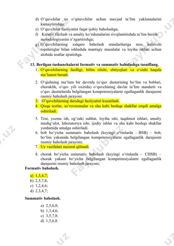 va o’qituvchilar uchun mavjud tra’lim yuklamalarini ko’paytirishga; c) o’quvchilarga real hayotda muvaffaqiyatlarga erishish uchun zarur bo’lgan bilim va ko’nikmalarni yetarli darajada berishga; d) o’quvchilar va o’qituvchilar uchun mavjud ta’lim yuklamalarini kamaytirishga; e) o’quvchilar faoliyatini faqat ijobiy baholashga; f) kreativ fikrlash va amaliy ko’nikmalarini rivojlantirishda ta’lim berish metodologiyasini o’zgartirishga; g) o’quvchilarning xalqaro baholash standartlariga mos keluvchi topshiriqlar bilan ishlashda mantiqiy masalalar va loyiha ishlari uchun alohida soatlar ajratishga. 13. berilgan tushunchalarni formativ va summativ baholashga tasniflang. 1. o‘quvchilarning faolligi, bilim olishi, ehtiyojlari va o‘sishi haqida ma’lumot beradi. 2. oʻqishning maʼlum bir davrida (oʻquv dasturining boʻlim va boblari, choraklik, oʻquv yili oxirida) oʻquvchining davlat taʼlim standarti va oʻquv dasturlarida belgilangan kompetensiyalarni egallaganlik darajasini rasmiy baholash jarayoni. 3. o’quvchilarning darsdagi faoliyatini kuzatiladi. 4. qisqa testlar, so‘rovnomalar va shu kabi boshqa shakllar orqali amalga oshiriladi. 5. test, yozma ish, ogʻzaki suhbat, loyiha ishi, taqdimot ishlari, amaliy mashgʻulot, laboratoriya ishi, ijodiy ishlar va shu kabi …