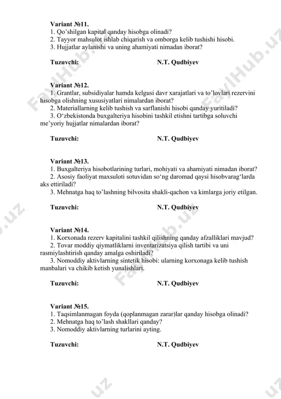 dbiyev variant №17. 1. turli mulkchilik shaklidagi korxonalarda ustav kapitalini shakllantirish xususiyatlari nimalarda o’z ifodasini topadi? 2. mehnatga vaqtbay asosida haq to’lash turlarini ayting 3. asosiy vositalarning iqtisodiy mazmuni va xususiyatlari. tuzuvchi: n.t. qudbiyev variant №18. 1. yordamchi va umum ishlab chiqarish xarajatlarini hisobini amalga oshirish. 2. tayyor mahsulot vujudga kelishi jarayoni va bu jarayonni hisobini yuritish asosiy mezonlari. 3. materiallar tekinga olinganda qanday buxgalteriya yozuvlari amalga oshiriladi? tuzuvchi: n.t. qudbiyev variant №19. 1. asosiy ishlab chiqarish davridagi xarajatlar tarkibi. 2. materiallar ustav sarmoyasi sifatida olingan boʻlsa qanday buxgalteriya yozuvlari amalga oshiriladi? 3. nomoddiy aktivlarning turlarini ayting. tuzuvchi: n.t. qudbiyev variant №20. 1. xarajat moddalari qanday guruhlanadi? 2. tarif setkasi nima uchun kerak. 3. valyuta muomalalari hisobining xususiyatlari nimalardan iborat? tuzuvchi: n.t. qudbiyev variant №21. 1. buxgalteriya balansi ayrim moddalarining baholanishini shakllantirish tamoyillari qanday? 2. tarifsiz tizimi – deganda nimani tushinasiz 3. nomoddiy aktivlarning summalarini hisoblash tartibi va hisobini tashkil …