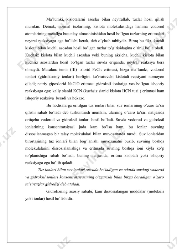 , ekvivalent miqdorda o’yuvchi natriy va sirka kislota hosil qilishi mumkin edi; biroq o’yuvchi natriy kuchli asos bo’lganidan, natriy ionlari suvning gidroksil ionlari bilan mutlaqo birikmaydi. buning aksicha sirka kislota juda kuchsiz kislota bo’lganidan ch3coo- ionlari eritmada suvning vodorod ionlari bilan uchrashganda ular bilan darhol birikadi va ch3cooh molekulalarini hosil qiladi. eritmada vodorod ionlarining kamayishi suv molekulalari bilan uning ionlari o’rtasidagi muvozanatni buzadi va suvning dissosialanishiga sabab bo’ladi; yangi vodorod ionlari hosil bo’ladi, bular ham, o’z navbatida, asetat- ionlar bilan birikib sirka kislota molekulalariga aynaladi va hokazo, shu bilan bir vaqtda eritmada gidroksil ionlarining soni ortadi. biroq reaksiya shu yo’nalishda uzoq davom etmaydi. suvning ion ko’paytmasi [h,] . [oh] = 10 -14 o’zgarmas kattalik bo’lganidan, gidroksil ionlari to’plangan sari vodorod ionlarining konsentratsiyasi kamaya boradi va tez orada shu qadar ozayib ketadiki bu ionlarning ch3coo- ionlari bilan birikishi uchun imkoniyat qolmaydi. shu vaqtda suv molekulalari bilan uning ionlari o’rtasida ham, sirka …