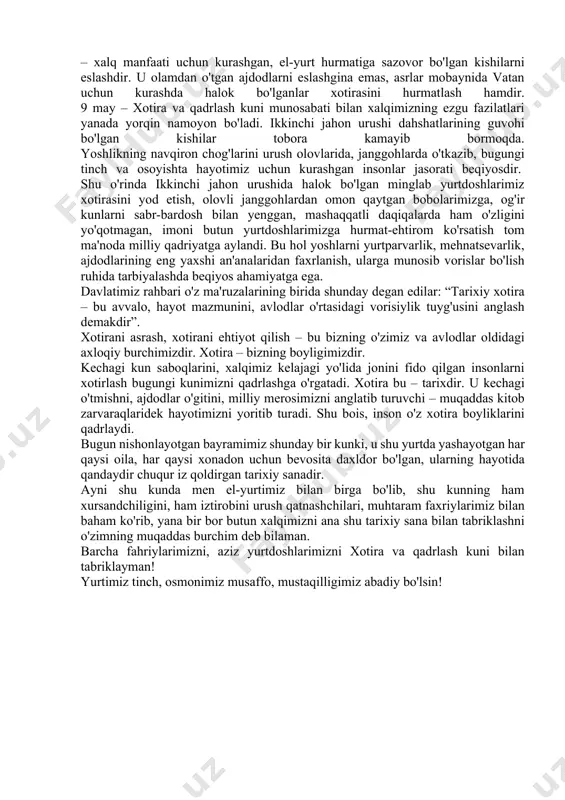 rimizga, og'ir kunlarni sabr-bardosh bilan yenggan, mashaqqatli daqiqalarda ham o'zligini yo'qotmagan, imoni butun yurtdoshlarimizga hurmat-ehtirom ko'rsatish tom ma'noda milliy qadriyatga aylandi. bu hol yoshlarni yurtparvarlik, mehnatsevarlik, ajdodlarining eng yaxshi an'analaridan faxrlanish, ularga munosib vorislar bo'lish ruhida tarbiyalashda beqiyos ahamiyatga ega. davlatimiz rahbari o'z ma'ruzalarining birida shunday degan edilar: “tarixiy xotira – bu avvalo, hayot mazmunini, avlodlar o'rtasidagi vorisiylik tuyg'usini anglash demakdir”. xotirani asrash, xotirani ehtiyot qilish – bu bizning o'zimiz va avlodlar oldidagi axloqiy burchimizdir. xotira – bizning boyligimizdir. kechagi kun saboqlarini, xalqimiz kelajagi yo'lida jonini fido qilgan insonlarni xotirlash bugungi kunimizni qadrlashga o'rgatadi. xotira bu – tarixdir. u kechagi o'tmishni, ajdodlar o'gitini, milliy merosimizni anglatib turuvchi – muqaddas kitob zarvaraqlaridek hayotimizni yoritib turadi. shu bois, inson o'z xotira boyliklarini qadrlaydi. bugun nishonlayotgan bayramimiz shunday bir kunki, u shu yurtda yashayotgan har qaysi oila, har qaysi xonadon uchun bevosita daxldor bo'lgan, ularning hayotida qandaydir chuqur iz qoldirgan tarixiy sanadir. ayni …
