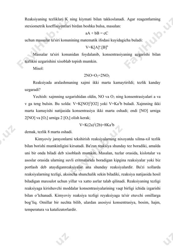fodalangan konsentrasiyasi, k tezlik konstantasi. agar a=v=1 bulsa, v=k buladi. demak, k- reaksiyaga kirishayotgan moddalarning konsentrasiyalari birga teng bulgandagi tezlik, ya'ni solishtirma tezlikdir. k ning kiymati reagentlarning, ya'ni reaksiyaga kirishayotgan moddalarning tabiatiga, temperaturaga va katalizatorga boglik bulib, konsentrasiyaga boglik emas. reaksiyaning tezliklari k ning kiymati bilan takkoslanadi. agar reagentlarning stexiometrik koeffisiyentlari birdan boshka bulsa, masalan: aa + bb = cc uchun massalar ta'siri konunining matematik ifodasi kuyidagicha buladi: v=k[a]a.[b]b massalar ta'siri konunidan foydalanib, konsentrasiyaning uzgarishi bilan tezlikni uzgarishini xisoblab topish mumkin. misol: 2no+o2=2no2 reaksiyada aralashmaning xajmi ikki marta kamaytirildi; tezlik kanday uzgaradi? yechish: xajmning uzgarishidan oldin, no va o2 ning konsentrasiyalari a va v ga teng bulsin. bu xolda: v=k[no]2[o2] yoki v=ka2b buladi. xajmning ikki marta kamayishi natijasida konsentrasiya ikki marta oshadi; endi [no] urniga 2[no] va [o2] urniga 2 [o2] olish kerak; v=k(2a)2(2b)=8ka2b demak, tezlik 8 marta oshadi. kimyoviy jarayonlarni tekshirish reaksiyalarning nixoyatda xilma-xil tezlik bilan borishi mumkinligini kirsatadi. …