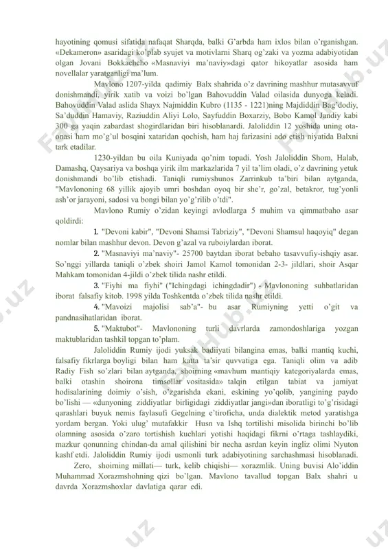 lononi o’zlariga ustoz deb bilishgan. buyuk gyote,abulqosim firdavsiy, shayx sa’diy, xo’ja hofizlar qatorida jaloliddin rumiy ijodini ham «xizr chashmasi» deb atagan. mashhurlikda firdavsiyning «shohnoma»si, sa’diyning «guliston»i, hofizning «devon»i bilan bir qatorda turgan, forsiy qur’on nomi bilan shuhrat qozongan «masnaviyi ma’naviy»ni inson ma’naviy hayotining qomusi sifatida nafaqat sharqda, balki g’arbda ham ixlos bilan o’rganishgan. «dekameron» asaridagi ko’plab syujet va motivlarni sharq og’zaki va yozma adabiyotidan olgan jovani bokkachcho «masnaviyi ma’naviy»dagi qator hikoyatlar asosida ham novellalar yaratganligi ma’lum. mavlono 1207-yilda qadimiy balx shahrida o’z davrining mashhur mutasavvuf donishmandi, yirik xatib va voizi bo’lgan bahovuddin valad oilasida dunyoga keladi. bahovuddin valad aslida shayx najmiddin kubro (1135 - 1221)ning majdiddin bag’dodiy, sa’duddin hamaviy, raziuddin aliyi lolo, sayfuddin boxarziy, bobo kamol jandiy kabi 300 ga yaqin zabardast shogirdlaridan biri hisoblanardi. jaloliddin 12 yoshida uning ota-onasi ham mo’g’ul bosqini xataridan qochish, ham haj farizasini ado etish niyatida balxni tark etadilar. 1230-yildan bu oila kuniyada qo’nim topadi. …