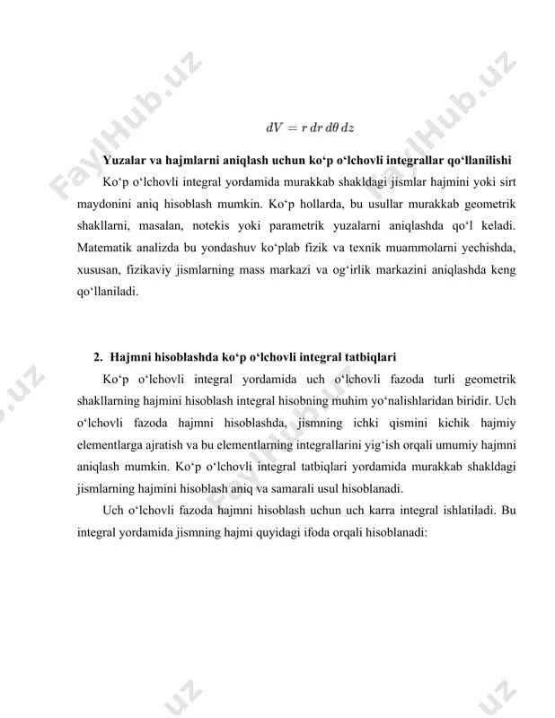 rayonlarini tahlil qilish. 2. fizika: mass markazi, og‘irlik markazini aniqlash va jismlarning zichlik taqsimotini tahlil qilish. 3. geologiya va neft-qazish sohasida: neft yoki gaz zahiralarining hajmini aniqlash, geologik qatlamsimon shakllar hajmini baholash. hajmni hisoblashda ko‘p o‘lchovli integral tatbiqlari uch o‘lchovli fazoda turli shakldagi jismlar hajmini aniqlashda keng imkoniyatlarni yaratadi. oddiy geometrik shakllar uchun ko‘p o‘lchovli integrallar orqali hajmni aniq ifodalash mumkin bo‘lsa, murakkab shakllar uchun sferik va silindrik koordinatalar tizimlarida hisoblashni soddalashtirish orqali aniq natijalarga erishish mumkin. bu yondashuv texnik, ilmiy va amaliy masalalarni hal qilishda keng qo‘llaniladi. yuzalarni hisoblash uchun sirt integrallari. sirt integrallari uch o‘lchovli fazoda murakkab shakldagi jismlarning sirt maydonini hisoblashda ishlatiladi. ushbu integrallar yordamida parametrik shakldagi sirtlar yoki koordinatalar tizimida berilgan yuzalar aniqlanadi. bu usul ko‘plab geometrik va fizik masalalarni hal qilishda, xususan, sirtlarning umumiy maydonini va yuzalarning fizik xususiyatlarini aniqlashda keng qo‘llaniladi. sirt integrallarining umumiy ko‘rinishi quyidagicha ifodalanadi: bu yerda s – hisoblanayotgan sirt, ds …