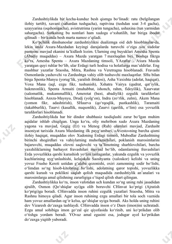 axura-mazdaning huzuriga olib borgan. o‘sha erda u dinning hukmlari bilan birga yulduzlar, sayyoralar, jannat, jahannam va boshqa narsalarning ilmini o‘rgangan. shundan so‘ng axura-mazda unga muqaddas kitob «avesto»ni in’om etdi. zardusht ta’limoti ezgulik va yovuzlik o‘rtasidagi kurashning azaliy ekaniga asoslangan axloqiy xarakterdagi din bo‘lib, unda adolatli bo‘lish, oqillik, yaratuvchanlik va mehnatsevarlik bilan yagona xudoga sig‘inish targ‘ib qilingan. bu kurashda ezgulik tarafdori axura-mazda oxir-oqibat yovuzlik tarafdori bo‘lmish anxra-maynyu (yunoncha, axriman - yomonlik, buzg‘unchilik ibtidosi) ustidan g‘alaba qozonadi. shuning uchun ko‘pchilik dinshunoslar zardushtiylikni assimmetrik dualizmga mansubligini qayd qilishgan. ta’limotga ko‘ra, birinchi inson govmard (forscha - ho‘kiz-odam) bo‘lgan. birinchi shoh yima (jamshid) hukmronligi oltin davr hisoblangan. uning davrida kishilar bekamu-ko‘st, baxtiyor yashaganlar. 900 yil o‘tgach, shoh yima g‘ururga berilib, man etilgan sigir go‘shtini eydi va yovuzlik ramzi axriman hukmidagi kuchlar bosh ko‘taradi. oqibatda olamni muzlik qoplaydi. yima axura-mazda amri bilan odamlar va hayvonlarni sovuqdan saqlab qolish uchun qo‘rg‘on qurib, unga har bir jonzotdan bir …