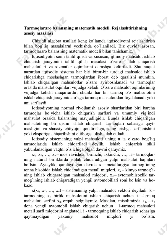 xsiy ehtiyojni qondirishga, jamg`arishga sarflanishini yoki eksportga chiqarilishini e`tiborga olish talab etiladi. iqtisodiy sistemaning yalpi mahsuloti uning n ta o`zaro bog`liq tarmoqlarida ishlab chiqariladi deylik. ishlab chiqarish sikli yakunlanadigan vaqtni o`z ichiga olgan davrni qaraymiz. x1, x2, …, xn – mos ravishda, birinchi, ikkinchi, …, n – tarmoqlar-ning natural birliklarda ishlab chiqaradigan yalpi mahsulot hajmlari bo`lsin. aytaylik, qaralayotgan davrda x1 – metallurgiya tarmog`ining tonna hisobida ishlab chiqaradigan metall miqdori, x2 – kimyo tarmog`i-ning ishlab chiqaradigan mahsuloti miqdori, x3 – avtomobilsozlik tar-mog`ining ishlab chiqaradigan yengil avtomobillari soni bo`lsin va ho-kazo. x(x1; x2; …; xn) – sistemaning yalpi mahsulot vektori deyiladi. k –tarmoqning xk birlik mahsulotini ishlab chiqarish uchun i – tarmoq mahsuloti sarfini xik orqali belgilaymiz. masalan, misolimizda x13 – x3 dona yengil avtomobil ishlab chiqarish uchun 1-tarmoq mahsuloti metall sarfi miqdorini anglatadi. i - tarmoqning ishlab chiqarish sohasiga qaytmaydigan yakuniy mahsulot miqdori yi bo`lsin. u(u1; u2; …; un) – sistemaning …