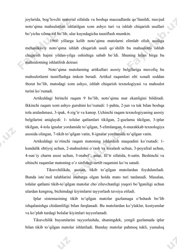 hqalanishga chidamliligi bilan farqlanadi. bu matolardan ko’ylaklar, kostyumlar va ko’plab turdagi bolalar kiyimlari tayyorlanadi. tikuvchilik buyumlarini tayyorlashda, shuningdek, yengil gazlamada iplar bilan tikib to’qilgan matolar ishlatiladi. bunday matolar pahmoq tukli, yumaloq bo’lib, ulardan cho`milish kiyimlari, halatlar, pal’to va sport kiyimlari tayyorlashda foydalaniladi. tikuvchilikda kiyim - kechak uchun qotirma sifatida elimlangan, igna sanchish usulida olingan matolar ishlatiladi. bu turdagi matolar gijimlanmaydigan, sun`iy yuvish vositalariga chidamli bo’lish bilan bir qatorda mustahkamligi kamroq bo’ladi. tolalar qatlami tikib to’qilgan matolar issiq tutuvchi qotirma sifatida ishlatiladi, qishki kiyimlarni tayyorlashda jun aralashmali matolar, asosan, vatin keng foydaniladi. poyafzal ishlab chiqarishda noto’qima matolar, asosan, ichki detallar va qisman ustki detallar sifatida ishlatiladi. bunlay matolar, asosan, jun va kimyoviy tolalardan tikib va igna sanchish usulida tayyorlanadi. medicinada elimlash usulida tayyorlangan matolar bint va bog’lovchilar sifatida foydalaniladi. bunda 80 foizgacha navli pahta tolalari ishlatidi. medicina talablariga binoan tayyorlanadigan matolar zaharli yoki terini kuzratuvchi bo’lmasligi, hamda strelizaiiya qilishda o’z xossasini …