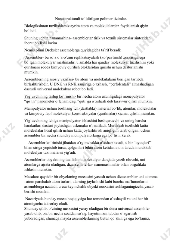 mumkin. nazariyada bunday nusxa haqiqiysiga har tomondan o`xshaydi va uni har bir atomigacha takrorlay oladi. shunday qilib, o`zining nusxasini yasay oladigan bir dona universal assembler yasab olib, biz bir necha soatdan so`ng, hayotimizni tubdan o`zgartirib yuboradigan, shunaqa mayda assemblerlarning butun qo`shiniga ega bo`lamiz. assemblerlarning eng katta muammosi- ularning dastlabki konstruksiyasini yasab olishdir, shunga qaramay, dunyodagi barcha davlatlardagi laboratoriyalar buni amalga oshirishda birinchilar qatorida bo`lishiga harakat qilmoqdalar. hozirgi kunda foresight instituti- nanotexnologiyalar yaratish ilg`orlaridan biri molekulyar darajada operatsiyalar bajara oladigan nano-monipulyator-qo`l va tomonlari 50 nanometr bo`lgan kubchaga joylashadigan 8 bitli sumatorni yaratishga harakat qilmoqda. xulosalar: 1. assembler- bu o`z-o`zini replikatsiyalash(ko`paytirish) xossasiga ega bo`lgan molekulyar mashinadir. 2. assemblerning asosiy vazifasi- bu atom va molekulalarni berilgan tartibda birlashtirishdir. 3. assemblerlarning eng katta muammosi-ularning dastlabki konstruksiyasini yasab olishdir.