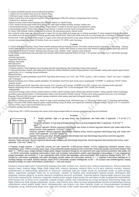 rak: arduino uno / arduino nano / arduino mega platasi; plata (doska); 1 bipolyar tranzistor; 1 ta doimiy dvigatel; 1 dan 10 kom gacha bo‘lgan 2 ta rezistor; papa-papa va papa-mama simlari. siz shahar motorini to‘g‘ridan -to‘g‘ri arduino raqamli yoki analog portlariga ulay olmaysiz. buning sababi, arduino platasidagi pinlar 40 ma dan yuqori tokni uzatishga qodir emas. bunday holda, shahar motoriga yukga qarab, yuzlab milliamperlar kerak bo‘ladi. shu sababli, yuqori kuchlanishli elektr zanjirini l293d tranzistorli yoki dvigatel qalqoni bilan boshqarishga ehtiyoj bor. dc motorini arduinoga ulash sxemasi quyidagicha: elektr sxemasini yuqoridagi rasmda ko‘rsatilgandek yig‘ing. agar siz panelda yig‘ilishiga diqqat bilan qarasangiz, tranzistor tugma vazifasini bajarayotganini sezasiz. agar tugma itargich bosilganda elektr zanjirini yopsa, u holda tranzistor tayanchga kuchlanish qo‘llanilganda tokni o‘tkaza boshlaydi. shunday qilib, biz arduino-da avtomatik yoki yarim avtomatik dvigatelni boshqarishimiz mumkin. 3-variant 1.arduino uno da atmega328 mikrokontrolleri o'rnatilgan, unda 14ta raqamli (0-13) va 6ta analog (a0-a5) portlari mavjud, …