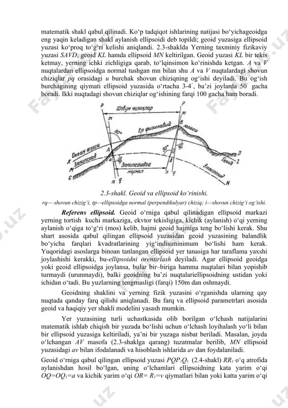hamaydi. yer qobig‘idagi massa zichligini aniq bilmay turib, geoidning materikdagi yuzasi ko‘rinishini aniqlab ham bo‘lmaydi. yer qa’rida uzluksiz davom etuvchi geologik o‘zgarishlar tufayli yer uzluksiz kerishib turadi, bu hol geofizikaviy o‘zgarishlar sababchisi bo‘lganidan, yer shaklini o‘rganishda unga statikaviy holatda deb qaramay, balki dinamikaviy jarayon ta’siridagi harakat shakli deb qarash to‘g‘riroq bo‘ladi. shunga ko‘ra, o‘zgaruvchan harakatdagi bu geoidning shakl va o‘lchamlarini matematika formulalari bilan ifodalab bo‘lmaydi. bu geoid o‘rniga yuzasi matematikada aniqlanadigan, o‘zi geoidga eng yaqin keladigan (o‘xshashroq bo‘lgan) boshqa matematik shakl qabul qilinadi. ko‘p tadqiqot ishlarining natijasi bo‘yichageoidga eng yaqin keladigan shakl aylanish ellipsoidi deb topildi; geoid yuzasiga ellipsoid yuzasi ko‘proq to‘g‘ri kelishi aniqlandi. 2.3-shaklda yerning taxminiy fizikaviy yuzasi savd, geoid kl hamda ellipsoid mn keltirilgan. geoid yuzasi kl bir tekis ketmay, yerning ichki zichligiga qarab, to‘lqinsimon ko‘rinishda ketgan. a va v nuqtalardan ellipsoidga normal tushgan mn bilan shu a va v nuqtalardagi shovun chiziqlar pq orasidagi u burchak shovun …