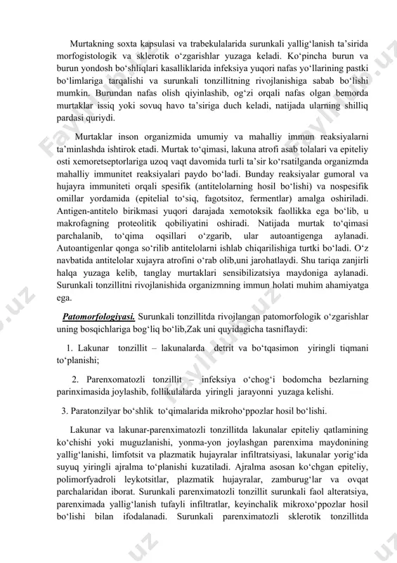a qulay sharoit yaratib, surunkali tonzillitning rivojlanishiga yordam beradi. kriptalar, ya’ni murtak tirqishlarining yorig‘i doimo ko‘chgan epiteliy hujayralari, limfotsitlar, turli mikroflora va ovqat parchalari bilan to‘lganligi tufayli torayib yoki butunlay yopilib qoladi, shunda ularning chiqarish faoliyati buziladi. lakunalar teshiklarining bir qismi uchburchak gis burmasi bilan qisman yopilgan bo‘lsa, ayrimlari toraygan yoki o‘tkir yallig‘lanishdan so‘ng hosil bo‘lgan chandiqli to‘qima bilan to‘liq yopilib,kriptalar ichida surunkali yallig‘lanishni rivojlanishiga olib keladi. murtakning soxta kapsulasi va trabekulalarida surunkali yallig‘lanish ta’sirida morfogistologik va sklerotik o‘zgarishlar yuzaga keladi. ko‘pincha burun va burun yondosh bo‘shliqlari kasalliklarida infeksiya yuqori nafas yo‘llarining pastki bo‘limlariga tarqalishi va surunkali tonzillitning rivojlanishiga sabab bo‘lishi mumkin. burundan nafas olish qiyinlashib, og‘zi orqali nafas olgan bemorda murtaklar issiq yoki sovuq havo ta’siriga duch keladi, natijada ularning shilliq pardasi quriydi. murtaklar inson organizmida umumiy va mahalliy immun reaksiyalarni ta’minlashda ishtirok etadi. murtak to‘qimasi, lakuna atrofi asab tolalari va epiteliy osti xemoretseptorlariga uzoq vaqt davomida turli ta’sir …
