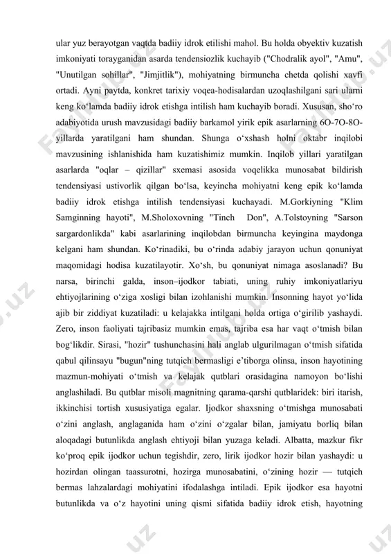gina izohlasak, yanglishgan bo‘lib chiqamiz. buni ijodkor ruhiyatidan kelib chiqib, ayni paytda uning urushda va urushning uning vujudida yashayotgani bilan izohlangani to‘g‘riroq bo‘ladi. zero, urush voqealaridan uzoqlashilgani sari u haqdagi asarlarda qo‘yilgan muammolar ko‘lami ham kengayib, chuqurlashib — uning mohiyatiga tobora yaqinlashib borilgani ham yuqoridagi fikrlarni quvvatlaydi. boz ustiga, bevosita urush yillari she’r, ocherk, hikoya kabi kichik janrlarning keng ishlangani holda, urush mavzusidagi yirik epik asarlarning kamligi(keyin esa ko‘paya borgani) ham bejiz emas edi. bundan anglashiladiki, tarixiy voqealar(aytaylik, muayyan jamiyat hayotidagi bir bosqich) mohiyatining ular yuz berayotgan vaqtda badiiy idrok etilishi mahol. bu holda obyektiv kuzatish imkoniyati torayganidan asarda tendensiozlik kuchayib ("chodralik ayol", "amu", "unutilgan sohillar", "jimjitlik"), mohiyatning birmuncha chetda qolishi xavfi ortadi. ayni paytda, konkret tarixiy voqea-hodisalardan uzoqlashilgani sari ularni keng ko‘lamda badiiy idrok etishga intilish ham kuchayib boradi. xususan, sho‘ro adabiyotida urush mavzusidagi badiiy barkamol yirik epik asarlarning 6o-7o-8o-yillarda yaratilgani ham shundan. shunga o‘xshash holni oktabr inqilobi mavzusining …