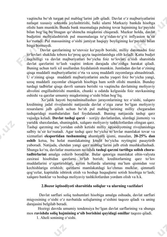 ikki xil bo‘ladi: 1. ichki qarz. bu davlatning fuqarolardan va firmalardan olgan qarzi. bu qarz davlat obligatsiyalarini chiqarib sotish shaklida bo‘ladi. obligatsiyalar sotilgan chog‘da davlat qarz oladi, ular qaytadan sotib olinganda qarz qaytariladi. 2. tashqi qarz. bu davlatning xalqaro moliya tashkilotlaridan, xorijdagi yirik banklardan va chet davlatlar hukumatidan olingan qarz bo‘ladi. bu qarz ma’lum muhlatga olinib daromadga qo‘shiladi, to‘lash vaqti kelganda u davlatga xarajat keltiradi. davlat daromadlari faqat budjet daromadlari emas, balki budjetdan tashqari fondlarga kelgan pul tushumlari shaklida ham bo‘ladi. bu fondlar aniq maqsadni ko‘zlagan holda shakllantiriladi. davlat moliyasi uning xarajatlarini ham bildiradi, bular budjet xarajatlaridan iborat. davlat xarajatlari uning daromadiga qarab shakllanadi va quyidagi yo‘nalishda boradi: 1.ijtimoiy soha xarajatlari. bular ta ’lim-tarbiya, sog‘liqni saqlash, jismoniy tarbiya va sport, madaniyat, atrof-muhitni muhofaza qilish, ijtimoiy yordam ko‘rsatish sarflari. 2.investitsiya xarajatlari. bu davlat hisobidan ijtimoiy-madaniy obyektlami, ishlab chiqarish infratuzilmasi va kommunikatsiya tizimini yaratish uchun pul sarflash. 3. milliy xavfsizlikni va ichki …