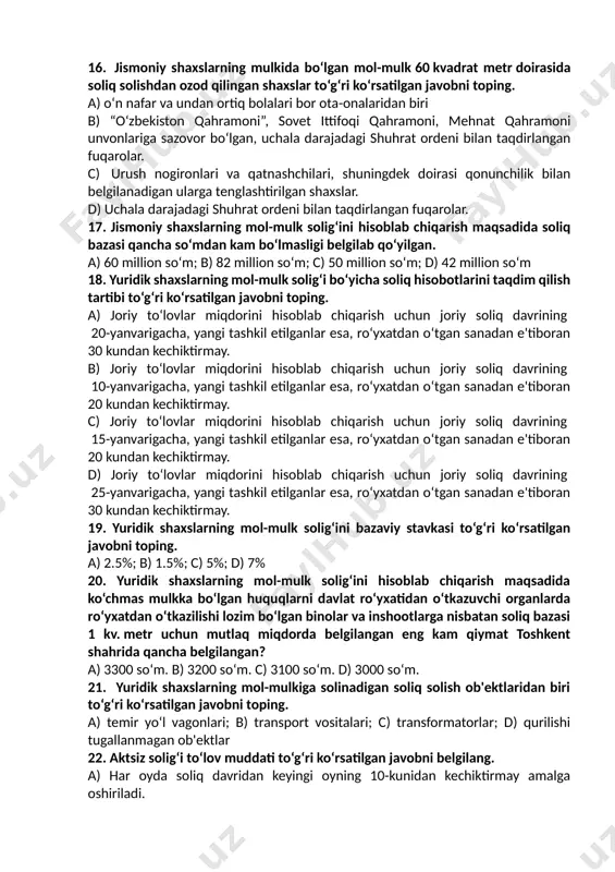 soliq davri uchun soliqni to‘lash teng ulushlarda 5 aprelga va 5 oktabrga qadar amalga oshiriladi. 15. uy-joy fondidagi ko‘chmas mulk obyektlarida umumiy quvvati 100 kvtgacha bo‘lgan qayta tiklanuvchi energiya manbalaridan foydalanganlik uchun qurilma o‘rnatilgan oydan boshlab necha yil davomida jismoniy shaxslarning mol-mulk solig‘i to‘lashdan ozod qilinadi. a) 5 yilga; b) 1 yilga; c) 10 yilga; d) 3 yilga 16. jismoniy shaxslarning mulkida bo‘lgan mol-mulk 60 kvadrat metr doirasida soliq solishdan ozod qilingan shaxslar to‘g‘ri ko‘rsatilgan javobni toping. a) o‘n nafar va undan ortiq bolalari bor ota-onalaridan biri b) “o‘zbekiston qahramoni”, sovet ittifoqi qahramoni, mehnat qahramoni unvonlariga sazovor bo‘lgan, uchala darajadagi shuhrat ordeni bilan taqdirlangan fuqarolar. c) urush nogironlari va qatnashchilari, shuningdek doirasi qonunchilik bilan belgilanadigan ularga tenglashtirilgan shaxslar. d) uchala darajadagi shuhrat ordeni bilan taqdirlangan fuqarolar. 17. jismoniy shaxslarning mol-mulk solig‘ini hisoblab chiqarish maqsadida soliq bazasi qancha so‘mdan kam bo‘lmasligi belgilab qo‘yilgan. a) 60 million so‘m; b) 82 million so‘m; …